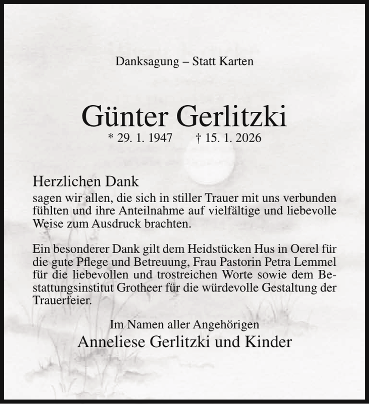<p>Danksagung – Statt Karten</p><p>Günter<br />Gerlitzki<br />* 29. 1. 1947<br />† 15. 1. 2026<br />Herzlichen Dank</p><p>sagen wir allen, die sich in stiller Trauer mit uns verbunden<br />fühlten und ihre Anteilnahme auf vielfältige und liebevolle<br />Weise zum Ausdruck brachten.<br />Ein besonderer Dank gilt dem Heidstücken Hus in Oerel für<br />die gute Pflege und Betreuung, Frau Pastorin Petra Lemmel<br />für die liebevollen und trostreichen Worte sowie dem Bestattungsinstitut Grotheer für die würdevolle Gestaltung der<br />Trauerfeier.<br />Im Namen aller Angehörigen</p><p>Anneliese Gerlitzki und Kinder</p>