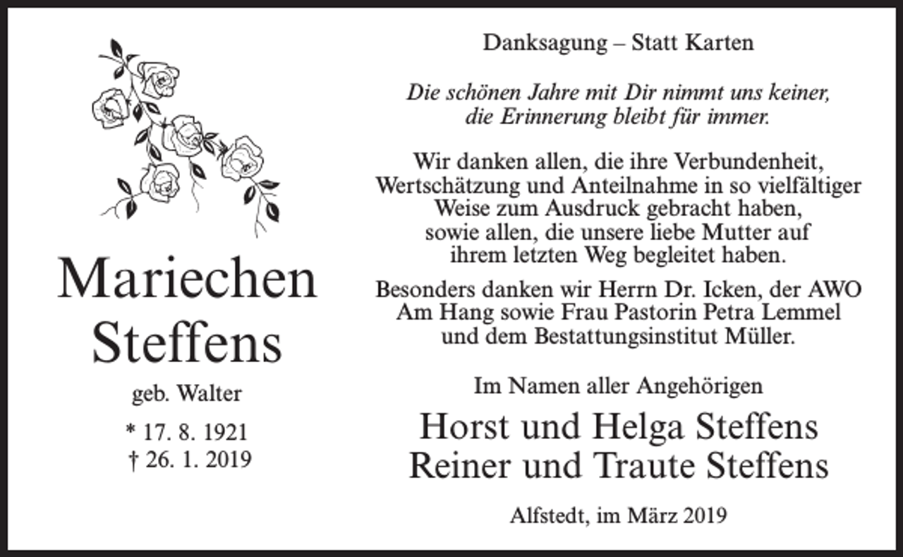 <p>Danksagung – Statt Karten<br />Die schönen Jahre mit Dir nimmt uns keiner,<br />die Erinnerung bleibt für immer.</p><p>Mariechen<br />Steffens<br />geb. Walter<br />* 17. 8. 1921<br />† 26. 1. 2019</p><p>Wir danken allen, die ihre Verbundenheit,<br />Wertschätzung und Anteilnahme in so vielfältiger<br />Weise zum Ausdruck gebracht haben,<br />sowie allen, die unsere liebe Mutter auf<br />ihrem letzten Weg begleitet haben.<br />Besonders danken wir Herrn Dr. Icken, der AWO<br />Am Hang sowie Frau Pastorin Petra Lemmel<br />und dem Bestattungsinstitut Müller.<br />Im Namen aller Angehörigen</p><p>Horst und Helga Steffens<br />Reiner und Traute Steffens<br />Alfstedt, im März 2019</p>