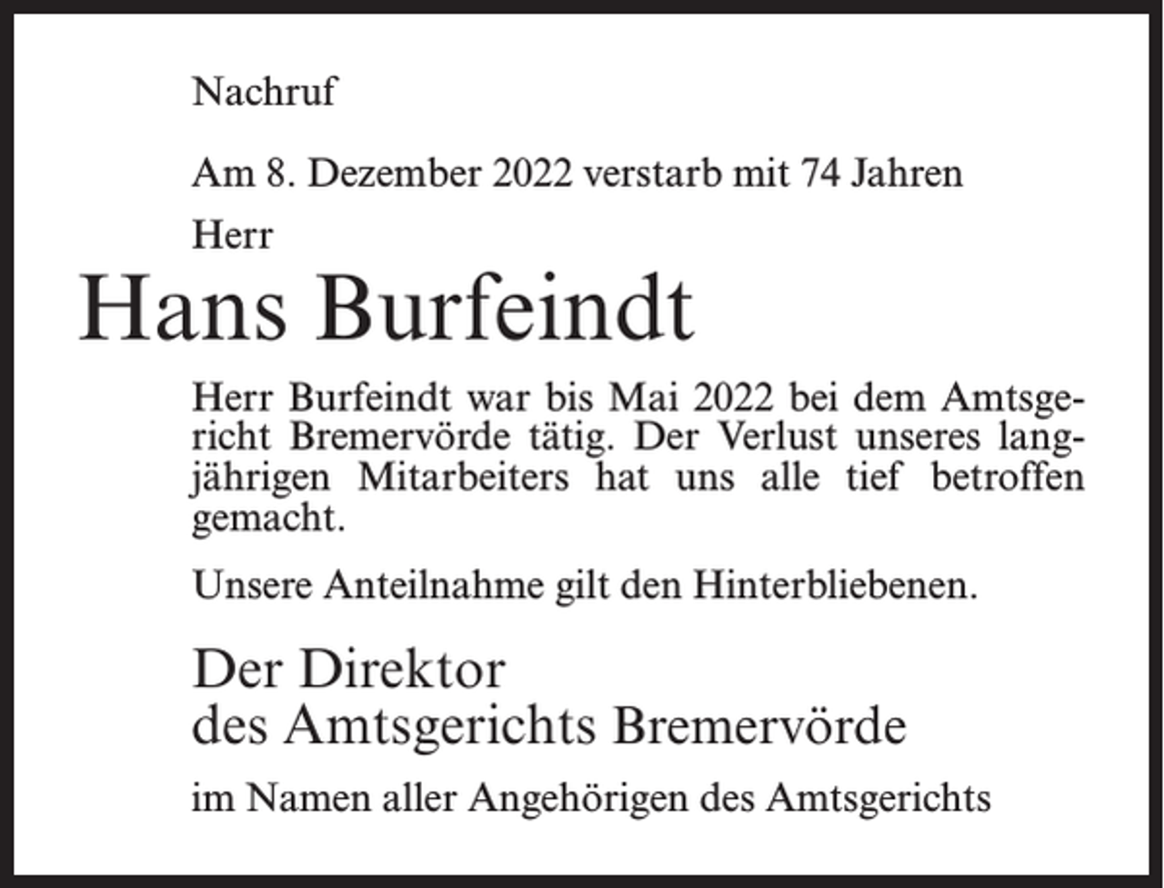 <p>Nachruf<br />Am 8. Dezember 2022 verstarb mit 74 Jahren<br />Herr</p><p>Hans Burfeindt<br />Herr Burfeindt war bis Mai 2022 bei dem Amtsgericht Bremervörde tätig. Der Verlust unseres langjährigen Mitarbeiters hat uns alle tief betroffen<br />gemacht.<br />Unsere Anteilnahme gilt den Hinterbliebenen.</p><p>Der Direktor<br />des Amtsgerichts Bremervörde<br />im Namen aller Angehörigen des Amtsgerichts</p>