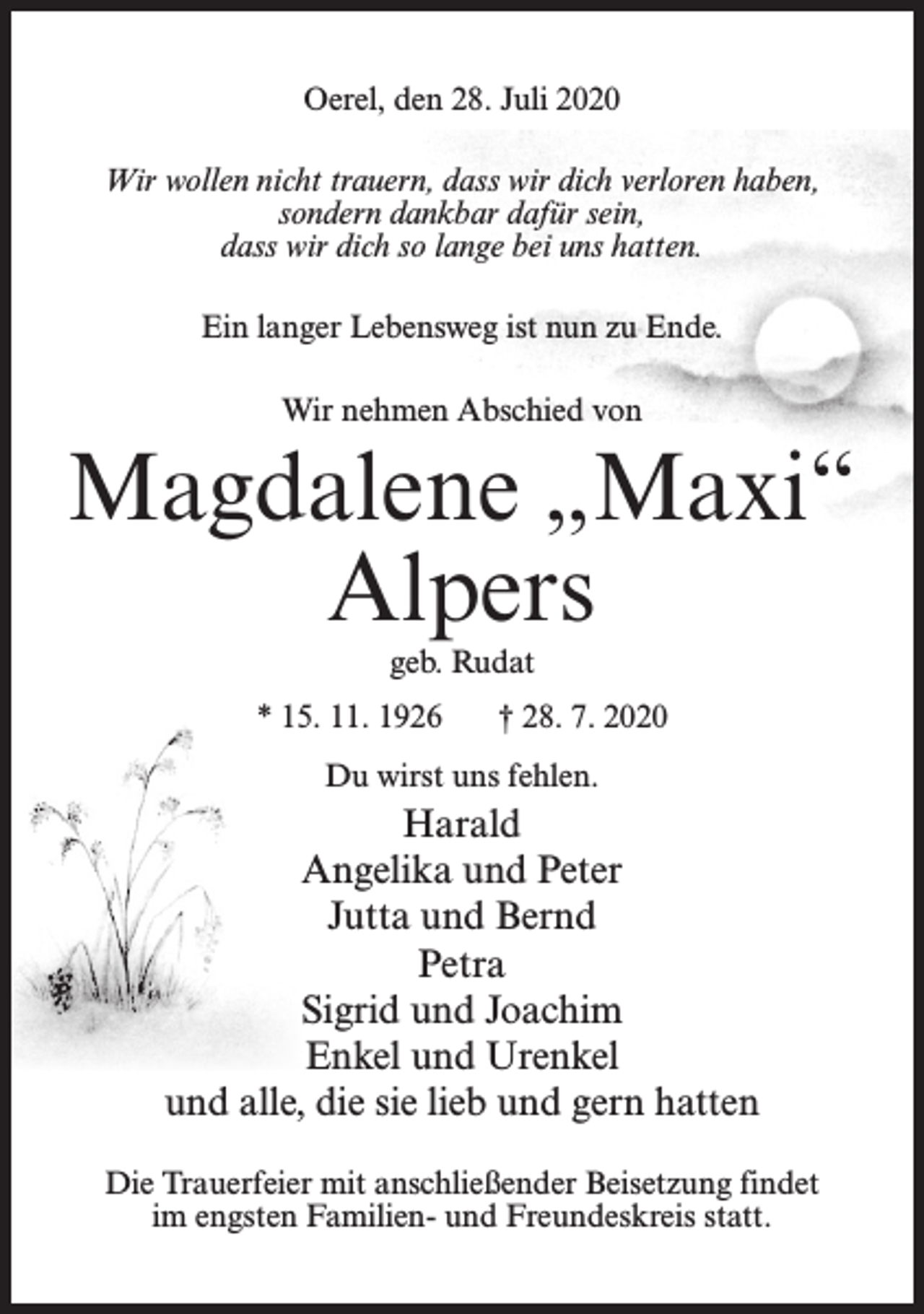 <p>Oerel, den 28. Juli 2020<br />Wir wollen nicht trauern, dass wir dich verloren haben,<br />sondern dankbar dafür sein,<br />dass wir dich so lange bei uns hatten.<br />Ein langer Lebensweg ist nun zu Ende.<br />Wir nehmen Abschied von</p><p>Magdalene „Maxi“<br />Alpers<br />geb. Rudat<br />* 15. 11. 1926</p><p>† 28. 7. 2020</p><p>Du wirst uns fehlen.</p><p>Harald<br />Angelika und Peter<br />Jutta und Bernd<br />Petra<br />Sigrid und Joachim<br />Enkel und Urenkel<br />und alle, die sie lieb und gern hatten<br />Die Trauerfeier mit anschließender Beisetzung findet<br />im engsten Familien- und Freundeskreis statt.</p>