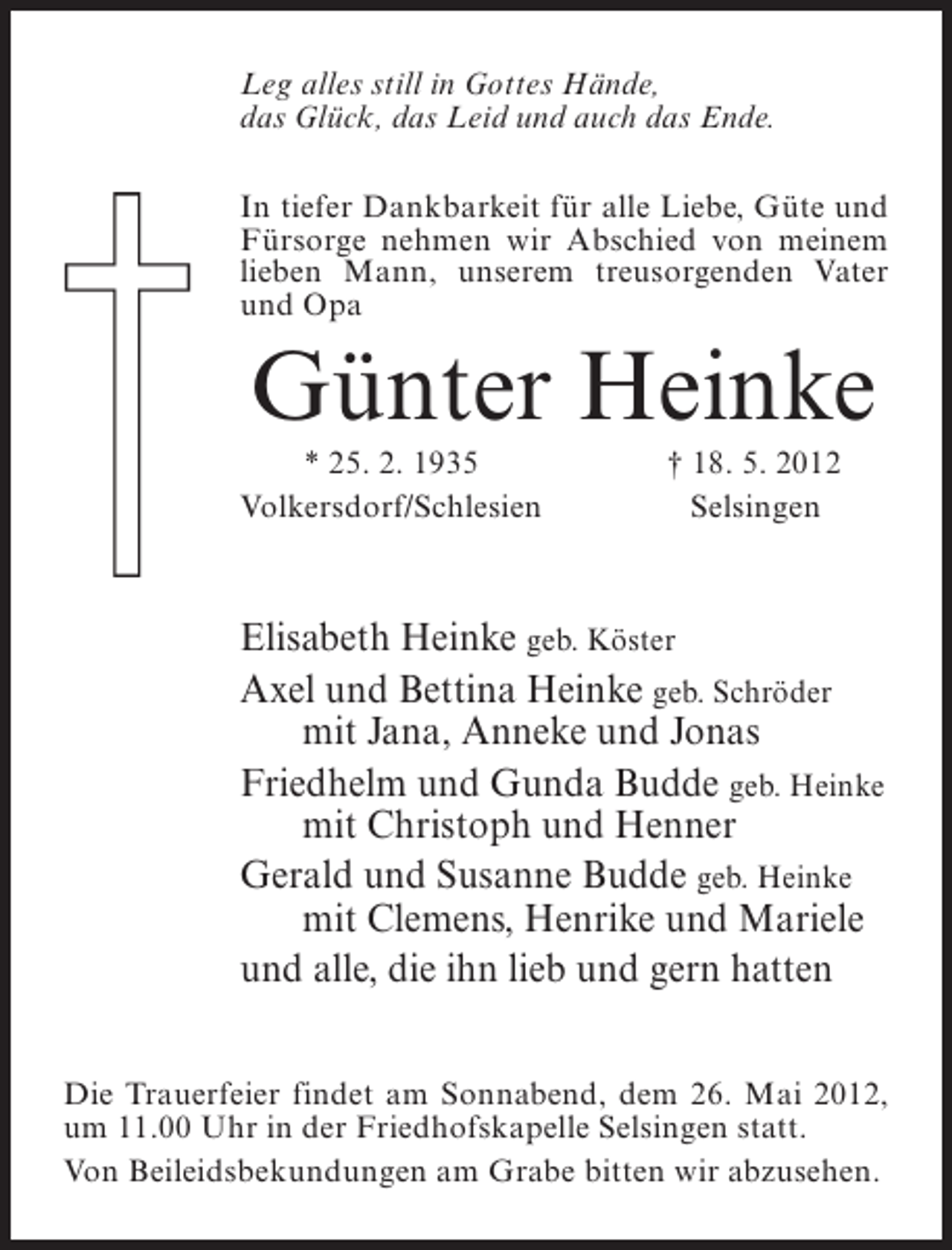 <p>Leg alles still in Gottes Hände,<br />das Glück, das Leid und auch das Ende.<br />In tiefer Dankbarkeit für alle Liebe, Güte und<br />Fürsorge nehmen wir Abschied von meinem<br />lieben Mann, unserem treusorgenden Vater<br />und Opa</p><p>Günter Heinke<br />* 25. 2. 1935<br />Volkersdorf/Schlesien</p><p>† 18. 5. 2012<br />Selsingen</p><p>Elisabeth Heinke geb. Köster<br />Axel und Bettina Heinke geb. Schröder<br />mit Jana, Anneke und Jonas<br />Friedhelm und Gunda Budde geb. Heinke<br />mit Christoph und Henner<br />Gerald und Susanne Budde geb. Heinke<br />mit Clemens, Henrike und Mariele<br />und alle, die ihn lieb und gern hatten<br />Die Trauerfeier findet am Sonnabend, dem 26. Mai 2012,<br />um 11.00 Uhr in der Friedhofskapelle Selsingen statt.<br />Von Beileidsbekundungen am Grabe bitten wir abzusehen.</p>