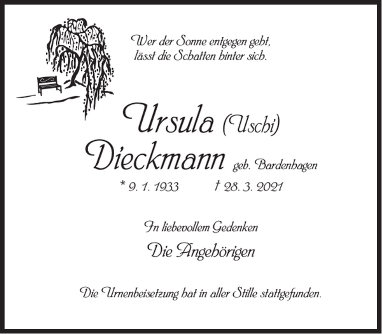 <p>Wer der Sonne entgegen geht,<br />lässt die Schatten hinter sich.</p><p>Ursula (Uschi)<br />Dieckmann</p><p>geb. Bardenhagen</p><p>* 9. 1. 1933 † 28. 3. 2021<br />In liebevollem Gedenken</p><p>Die Angehörigen<br />Die Urnenbeisetzung hat in aller Stille stattgefunden.</p>