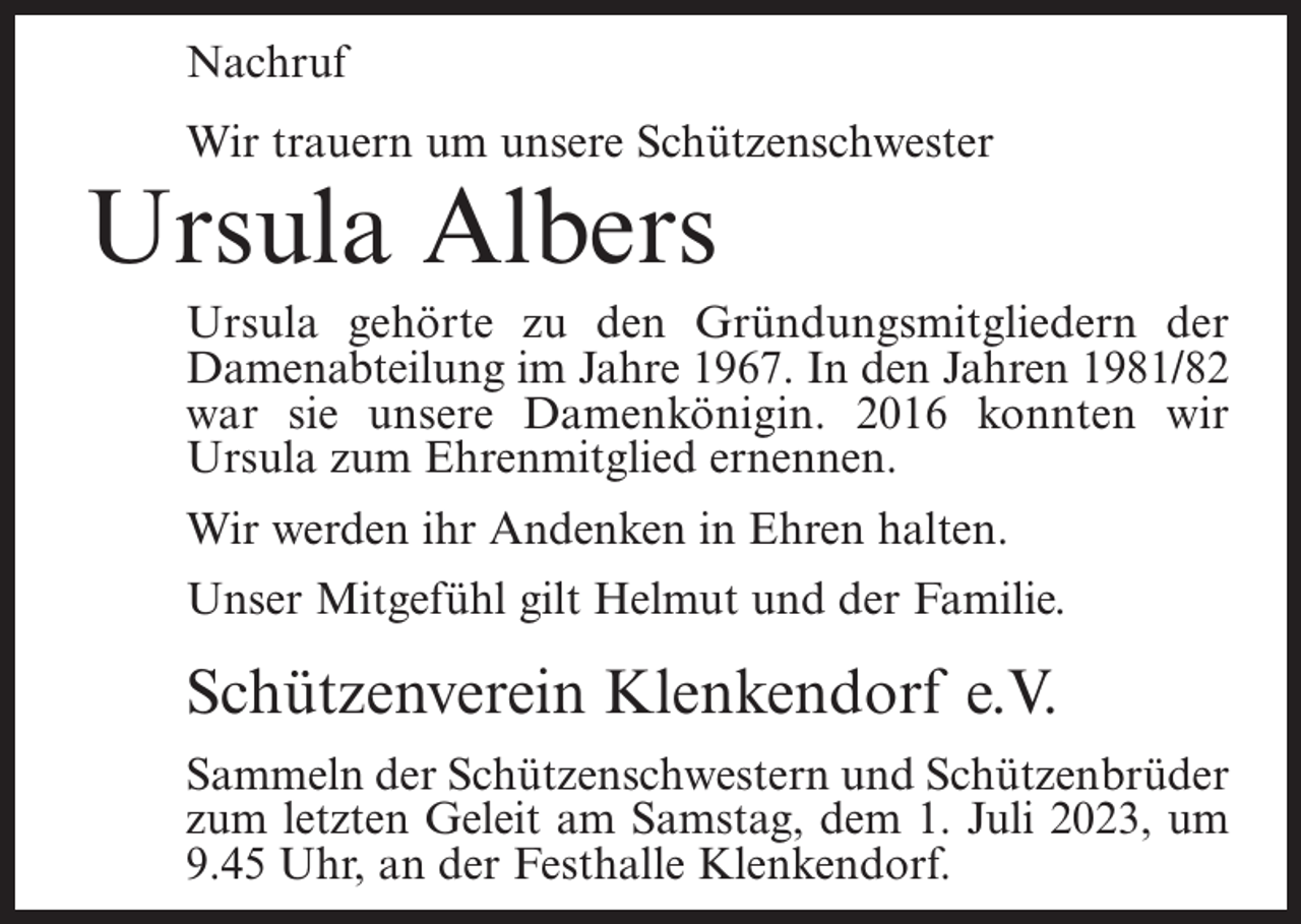 <p>Nachruf<br />Wir trauern um unsere Schützenschwester</p><p>Ursula Albers</p><p>Ursula gehörte zu den Gründungsmitgliedern der<br />Damenabteilung im Jahre 1967. In den Jahren 1981/82<br />war sie unsere Damenkönigin. 2016 konnten wir<br />Ursula zum Ehrenmitglied ernennen.<br />Wir werden ihr Andenken in Ehren halten.<br />Unser Mitgefühl gilt Helmut und der Familie.</p><p>Schützenverein Klenkendorf e.V.<br />Sammeln der Schützenschwestern und Schützenbrüder<br />zum letzten Geleit am Samstag, dem 1. Juli 2023, um<br />9.45 Uhr, an der Festhalle Klenkendorf.</p>