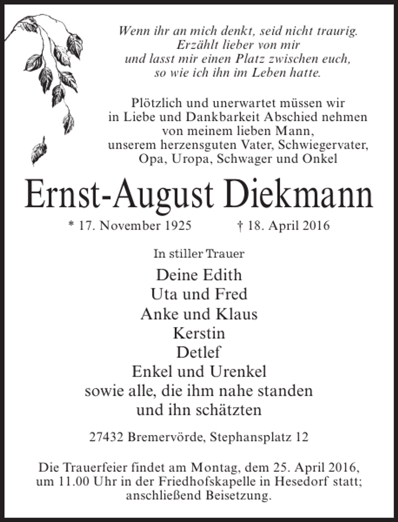 <p>Wenn ihr an mich denkt, seid nicht traurig.<br />Erzählt lieber von mir<br />und lasst mir einen Platz zwischen euch,<br />so wie ich ihn im Leben hatte.<br />Plötzlich und unerwartet müssen wir<br />in Liebe und Dankbarkeit Abschied nehmen<br />von meinem lieben Mann,<br />unserem herzensguten Vater, Schwiegervater,<br />Opa, Uropa, Schwager und Onkel</p><p>Ernst-August Diekmann<br />* 17. November 1925 † 18. April 2016<br />In stiller Trauer</p><p>Deine Edith<br />Uta und Fred<br />Anke und Klaus<br />Kerstin<br />Detlef<br />Enkel und Urenkel<br />sowie alle, die ihm nahe standen<br />und ihn schätzten<br />27432 Bremervörde, Stephansplatz 12<br />Die Trauerfeier findet am Montag, dem 25. April 2016,<br />um 11.00 Uhr in der Friedhofskapelle in Hesedorf statt;<br />anschließend Beisetzung.</p>