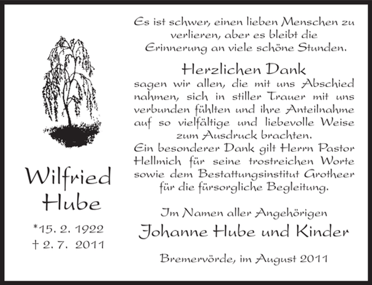 <p>Es ist schwer, einen lieben Menschen zu<br />verlieren, aber es bleibt die<br />Erinnerung an viele schöne Stunden.</p><p>Herzlichen Dank</p><p>Wilfried<br />Hube<br />*15. 2. 1922<br />† 2. 7. 2011</p><p>sagen wir allen, die mit uns Abschied<br />nahmen, sich in stiller Trauer mit uns<br />verbunden fühlten und ihre Anteilnahme<br />auf so vielfältige und liebevolle Weise<br />zum Ausdruck brachten.<br />Ein besonderer Dank gilt Herrn Pastor<br />Hellmich für seine trostreichen Worte<br />sowie dem Bestattungsinstitut Grotheer<br />für die fürsorgliche Begleitung.<br />Im Namen aller Angehörigen</p><p>Johanne Hube und Kinder<br />Bremervörde, im August 2011</p>