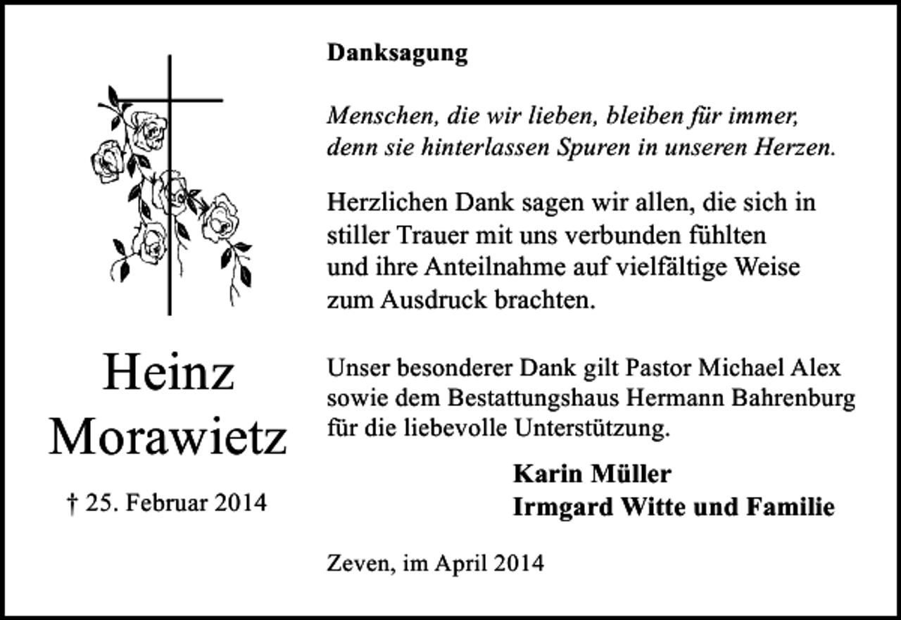<p>Danksagung<br />Menschen, die wir lieben, bleiben für immer,<br />denn sie hinterlassen Spuren in unseren Herzen.</p><p>Herzlichen Dank sagen wir allen, die sich in<br />stiller Trauer mit uns verbunden fühlten<br />und ihre Anteilnahme auf vielfältige Weise<br />zum Ausdruck brachten.</p><p>Heinz<br />Morawietz<br />† 25. Februar 2014</p><p>Unser besonderer Dank gilt Pastor Michael Alex<br />sowie dem Bestattungshaus Hermann Bahrenburg<br />für die liebevolle Unterstützung.</p><p>Karin Müller<br />Irmgard Witte und Familie<br />Zeven, im April 2014</p>
