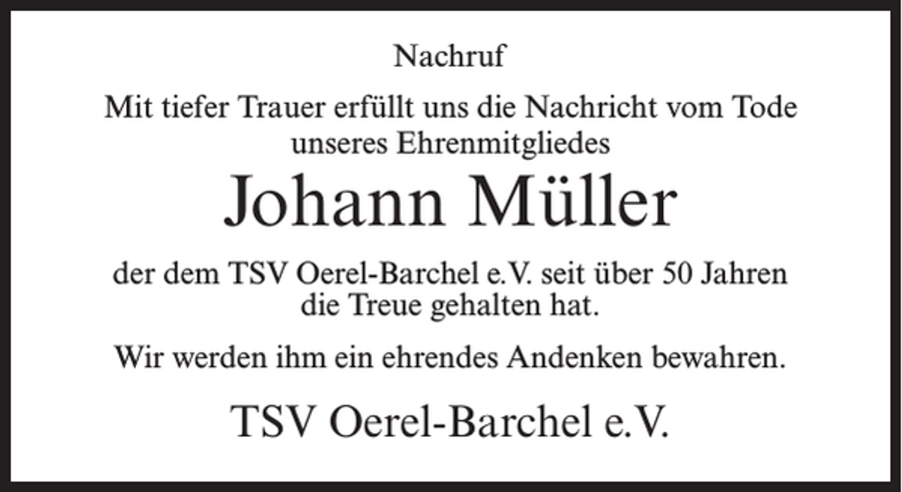 <p>Nachruf<br />Mit tiefer Trauer erfüllt uns die Nachricht vom Tode<br />unseres Ehrenmitgliedes</p><p>Johann Müller</p><p>der dem TSV Oerel-Barchel e.V. seit über 50 Jahren<br />die Treue gehalten hat.<br />Wir werden ihm ein ehrendes Andenken bewahren.</p><p>TSV Oerel-Barchel e.V.</p>
