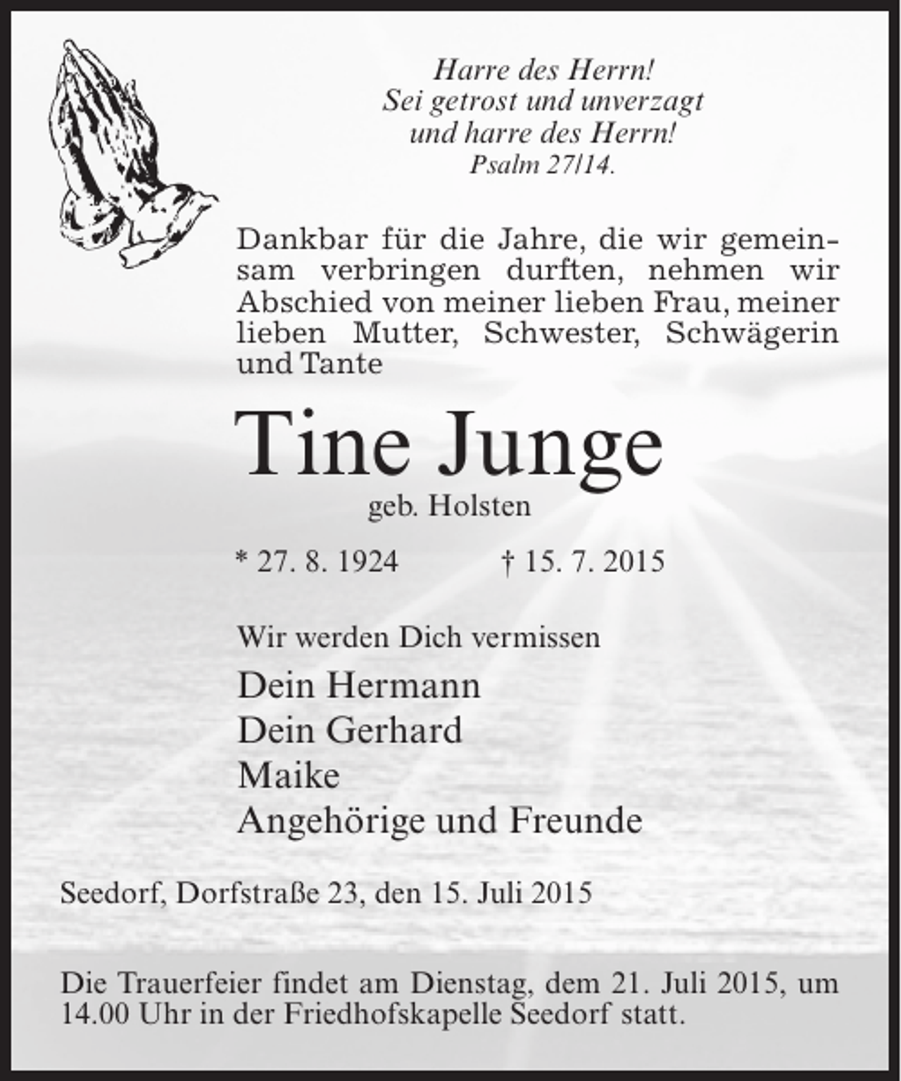 <p>Harre des Herrn!<br />Sei getrost und unverzagt<br />und harre des Herrn!<br />Psalm 27/14.</p><p>Dankbar für die Jahre, die wir gemeinsam verbringen durften, nehmen wir<br />Abschied von meiner lieben Frau, meiner<br />lieben Mutter, Schwester, Schwägerin<br />und Tante</p><p>Tine Junge<br />geb. Holsten</p><p>* 27. 8. 1924</p><p>† 15. 7. 2015</p><p>Wir werden Dich vermissen</p><p>Dein Hermann<br />Dein Gerhard<br />Maike<br />Angehörige und Freunde<br />Seedorf, Dorfstraße 23, den 15. Juli 2015<br />Die Trauerfeier findet am Dienstag, dem 21. Juli 2015, um<br />14.00 Uhr in der Friedhofskapelle Seedorf statt.</p>