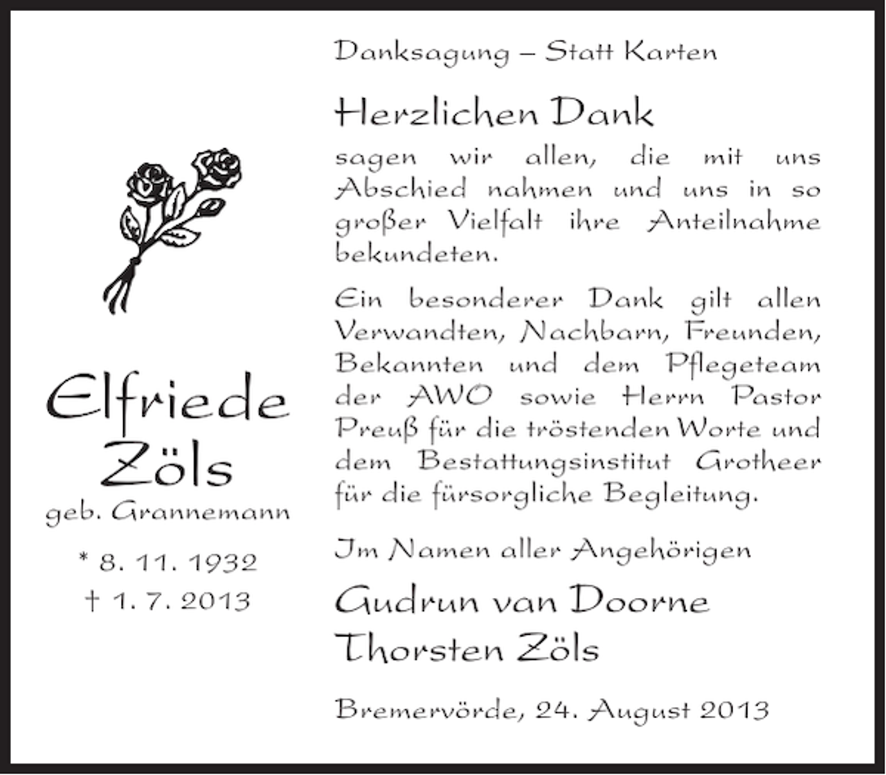<p>Danksagung – Statt Karten</p><p>Herzlichen Dank</p><p>Elfriede<br />Zöls<br />geb. Grannemann<br />* 8. 11. 1932<br />† 1. 7. 2013</p><p>sagen wir allen, die mit uns<br />Abschied nahmen und uns in so<br />großer Vielfalt ihre Anteilnahme<br />bekundeten.<br />Ein besonderer Dank gilt allen<br />Verwandten, Nachbarn, Freunden,<br />Bekannten und dem Pflegeteam<br />der AWO sowie Herrn Pastor<br />Preuß für die tröstenden Worte und<br />dem Bestattungsinstitut Grotheer<br />für die fürsorgliche Begleitung.<br />Im Namen aller Angehörigen</p><p>Gudrun van Doorne<br />Thorsten Zöls<br />Bremervörde, 24. August 2013</p>