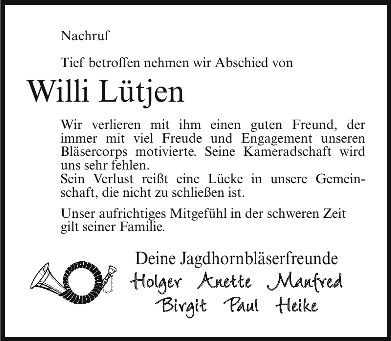 <p>Nachruf<br />Tief betroffen nehmen wir Abschied von</p><p>Willi Lütjen</p><p>Wir verlieren mit ihm einen guten Freund, der<br />immer mit viel Freude und Engagement unseren<br />Bläsercorps motivierte. Seine Kameradschaft wird<br />uns sehr fehlen.<br />Sein Verlust reißt eine Lücke in unsere Gemeinschaft, die nicht zu schließen ist.<br />Unser aufrichtiges Mitgefühl in der schweren Zeit<br />gilt seiner Familie.</p><p>Deine Jagdhornbläserfreunde</p><p>Holger Anette Manfred<br />Birgit Paul Heike</p>