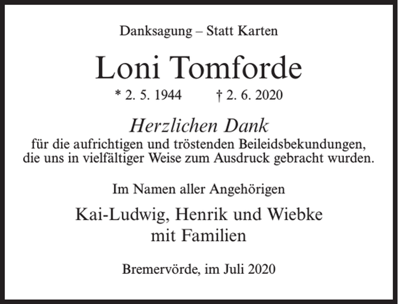<p>Danksagung – Statt Karten</p><p>Loni Tomforde<br />* 2. 5. 1944</p><p>† 2. 6. 2020</p><p>Herzlichen Dank</p><p>für die aufrichtigen und tröstenden Beileidsbekundungen,<br />die uns in vielfältiger Weise zum Ausdruck gebracht wurden.<br />Im Namen aller Angehörigen</p><p>Kai-Ludwig, Henrik und Wiebke<br />mit Familien<br />Bremervörde, im Juli 2020</p>