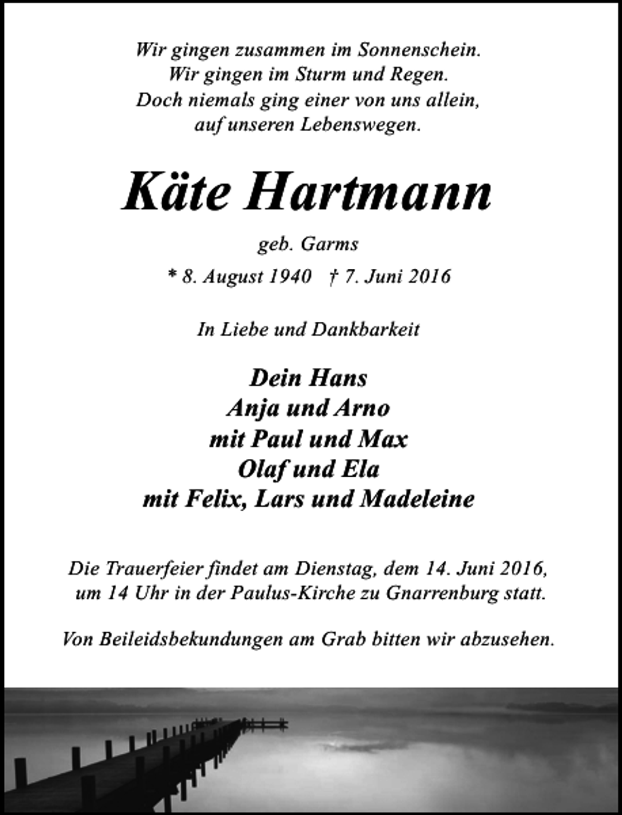 <p>Wir gingen zusammen im Sonnenschein.<br />Wir gingen im Sturm und Regen.<br />Doch niemals ging einer von uns allein,<br />auf unseren Lebenswegen.</p><p>Käte Hartmann<br />geb. Garms<br />* 8. August 1940 † 7. Juni 2016<br />In Liebe und Dankbarkeit</p><p>Dein Hans<br />Anja und Arno<br />mit Paul und Max<br />Olaf und Ela<br />mit Felix, Lars und Madeleine<br />Die Trauerfeier findet am Dienstag, dem 14. Juni 2016,<br />um 14 Uhr in der Paulus-Kirche zu Gnarrenburg statt.<br />Von Beileidsbekundungen am Grab bitten wir abzusehen.</p>
