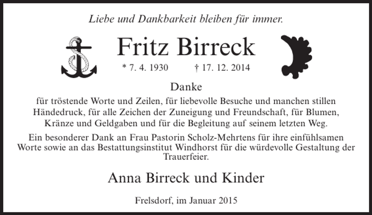 <p>Liebe und Dankbarkeit bleiben für immer.</p><p>Fritz Birreck<br />* 7. 4. 1930</p><p>† 17. 12. 2014</p><p>Danke<br />für tröstende Worte und Zeilen, für liebevolle Besuche und manchen stillen<br />Händedruck, für alle Zeichen der Zuneigung und Freundschaft, für Blumen,<br />Kränze und Geldgaben und für die Begleitung auf seinem letzten Weg.<br />Ein besonderer Dank an Frau Pastorin Scholz-Mehrtens für ihre einfühlsamen<br />Worte sowie an das Bestattungsinstitut Windhorst für die würdevolle Gestaltung der<br />Trauerfeier.</p><p>Anna Birreck und Kinder<br />Frelsdorf, im Januar 2015</p>