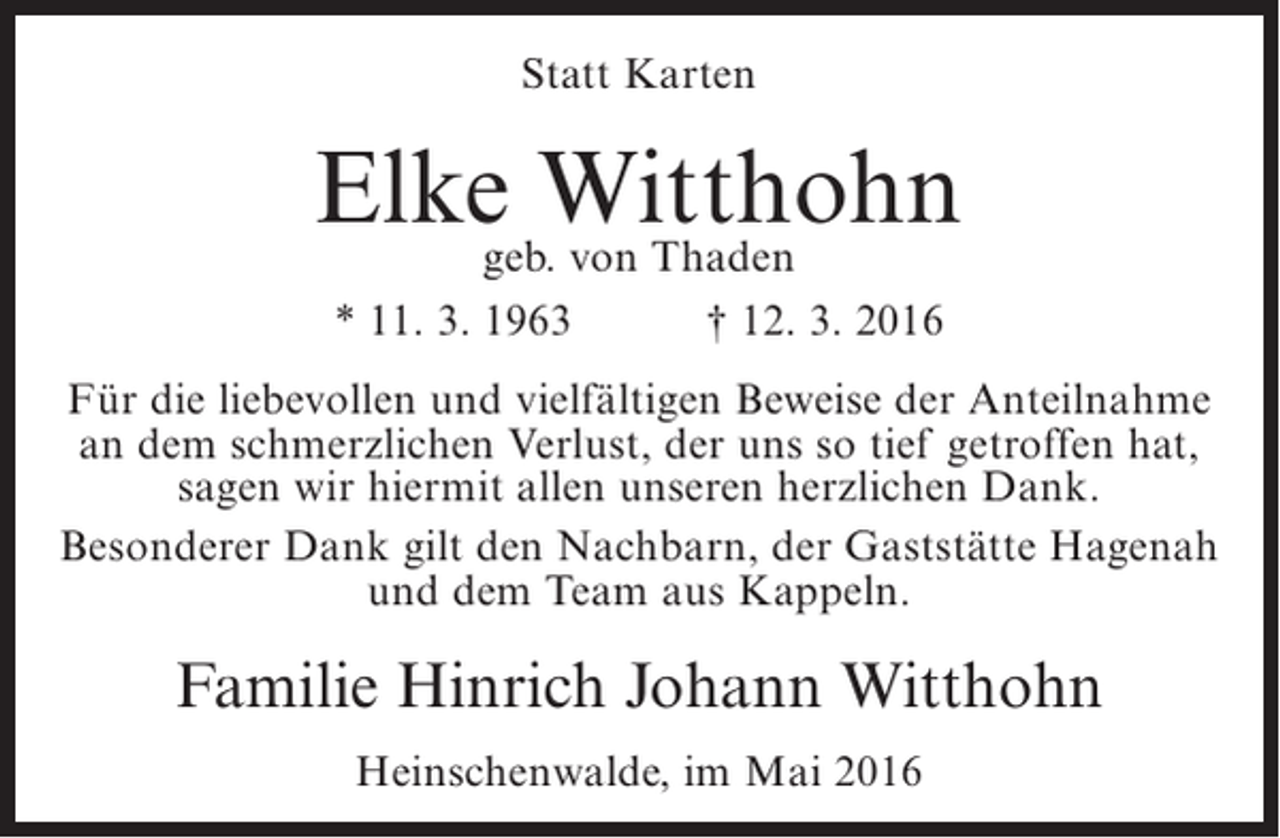 <p>Statt Karten</p><p>Elke Witthohn<br />geb. von Thaden<br />* 11. 3. 1963</p><p>† 12. 3. 2016</p><p>Für die liebevollen und vielfältigen Beweise der Anteilnahme<br />an dem schmerzlichen Verlust, der uns so tief getroffen hat,<br />sagen wir hiermit allen unseren herzlichen Dank.<br />Besonderer Dank gilt den Nachbarn, der Gaststätte Hagenah<br />und dem Team aus Kappeln.</p><p>Familie Hinrich Johann Witthohn<br />Heinschenwalde, im Mai 2016</p>