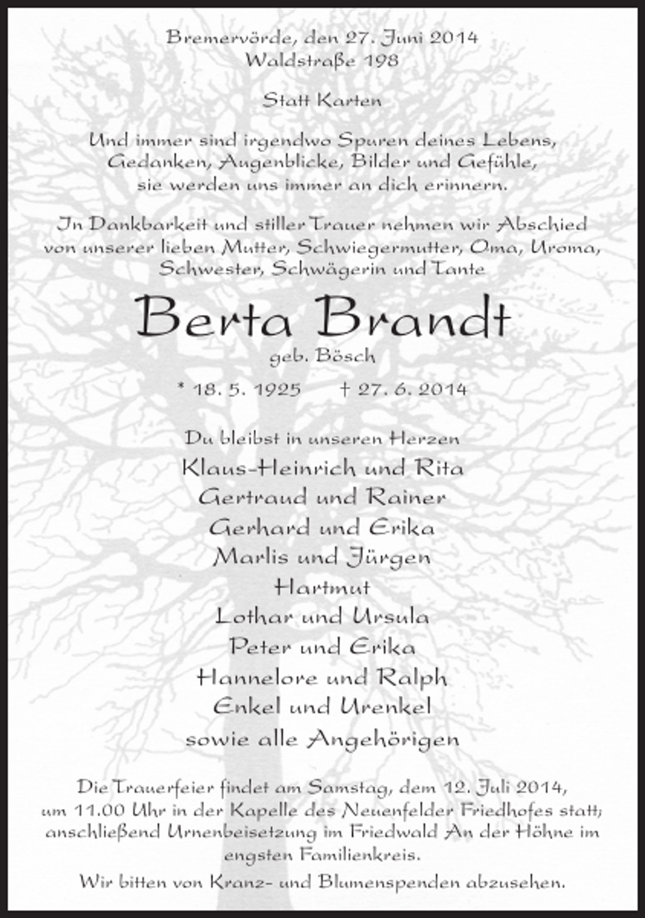 <p>Bremervörde, den 27. Juni 2014<br />Waldstraße 198<br />Statt Karten<br />Und immer sind irgendwo Spuren deines Lebens,<br />Gedanken, Augenblicke, Bilder und Gefühle,<br />sie werden uns immer an dich erinnern.<br />In Dankbarkeit und stiller Trauer nehmen wir Abschied<br />von unserer lieben Mutter, Schwiegermutter, Oma, Uroma,<br />Schwester, Schwägerin und Tante</p><p>Berta Brandt<br />geb. Bösch<br />* 18. 5. 1925<br />† 27. 6. 2014<br />Du bleibst in unseren Herzen</p><p>Klaus-Heinrich und Rita<br />Gertraud und Rainer<br />Gerhard und Erika<br />Marlis und Jürgen<br />Hartmut<br />Lothar und Ursula<br />Peter und Erika<br />Hannelore und Ralph<br />Enkel und Urenkel<br />sowie alle Angehörigen<br />Die Trauerfeier findet am Samstag, dem 12. Juli 2014,<br />um 11.00 Uhr in der Kapelle des Neuenfelder Friedhofes statt;<br />anschließend Urnenbeisetzung im Friedwald An der Höhne im<br />engsten Familienkreis.<br />Wir bitten von Kranz- und Blumenspenden abzusehen.</p>