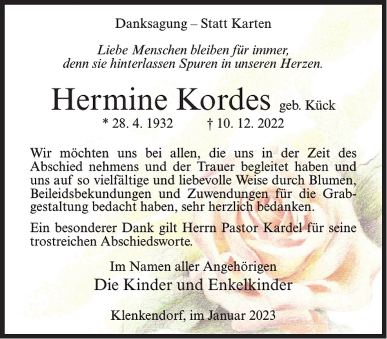 <p>Danksagung – Statt Karten<br />Liebe Menschen bleiben für immer,<br />denn sie hinterlassen Spuren in unseren Herzen.</p><p>Hermine Kordes geb. Kück<br />* 28. 4. 1932 † 10. 12. 2022</p><p>Wir möchten uns bei allen, die uns in der Zeit des<br />Abschied nehmens und der Trauer begleitet haben und<br />uns auf so vielfältige und liebevolle Weise durch Blumen,<br />Beileidsbekundungen und Zuwendungen für die Grab­<br />gestaltung bedacht haben, sehr herzlich bedanken.<br />Ein besonderer Dank gilt Herrn Pastor Kardel für seine<br />trostreichen Abschiedsworte.<br />Im Namen aller Angehörigen</p><p>Die Kinder und Enkelkinder<br />Klenkendorf, im Januar 2023</p>