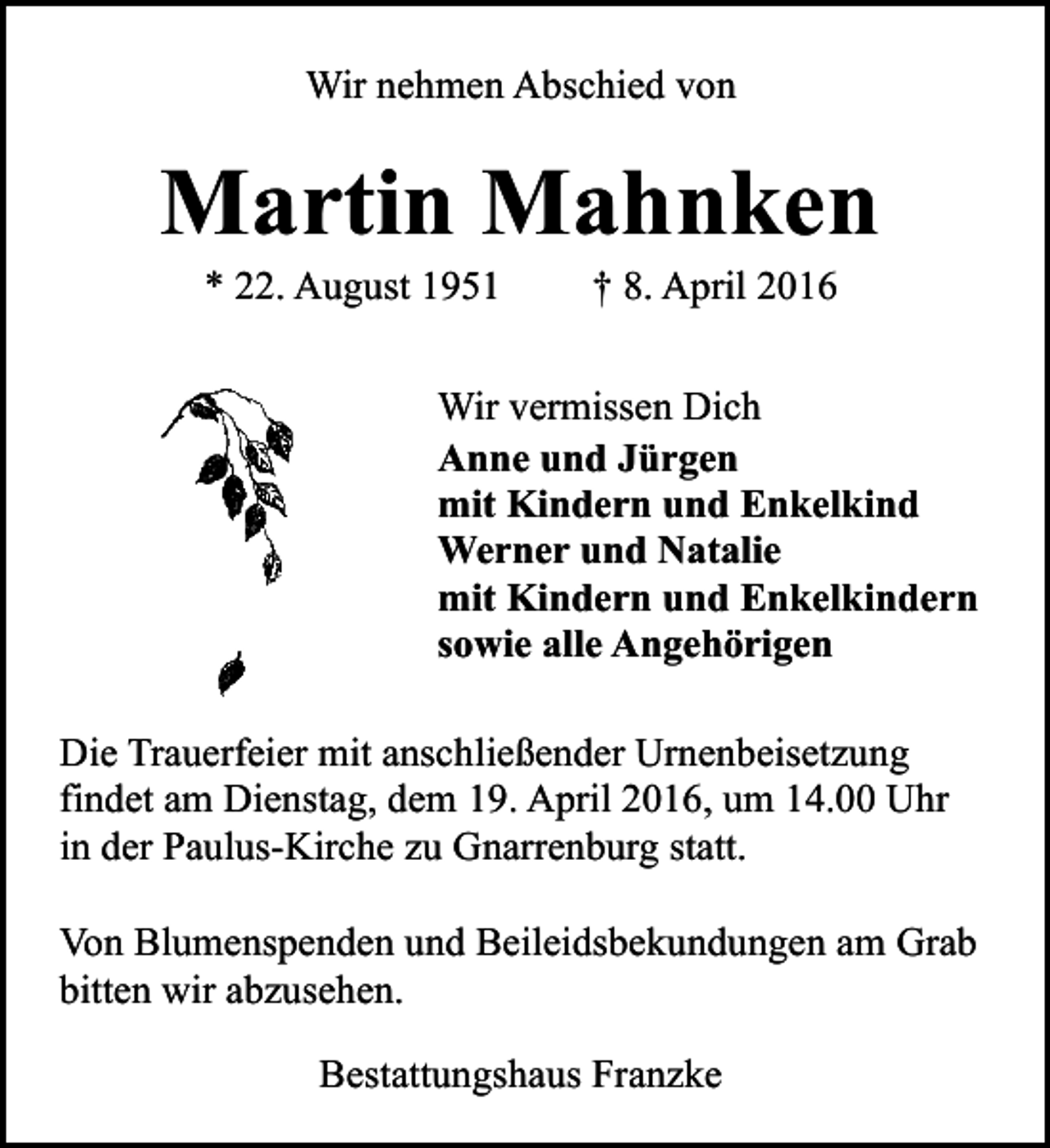 <p>Wir nehmen Abschied von</p><p>Martin Mahnken<br />* 22. August 1951</p><p>† 8. April 2016</p><p>Wir vermissen Dich<br />Anne und Jürgen<br />mit Kindern und Enkelkind<br />Werner und Natalie<br />mit Kindern und Enkelkindern<br />sowie alle Angehörigen<br />Die Trauerfeier mit anschließender Urnenbeisetzung<br />findet am Dienstag, dem 19. April 2016, um 14.00 Uhr<br />in der Paulus-Kirche zu Gnarrenburg statt.<br />Von Blumenspenden und Beileidsbekundungen am Grab<br />bitten wir abzusehen.<br />Bestattungshaus Franzke</p>