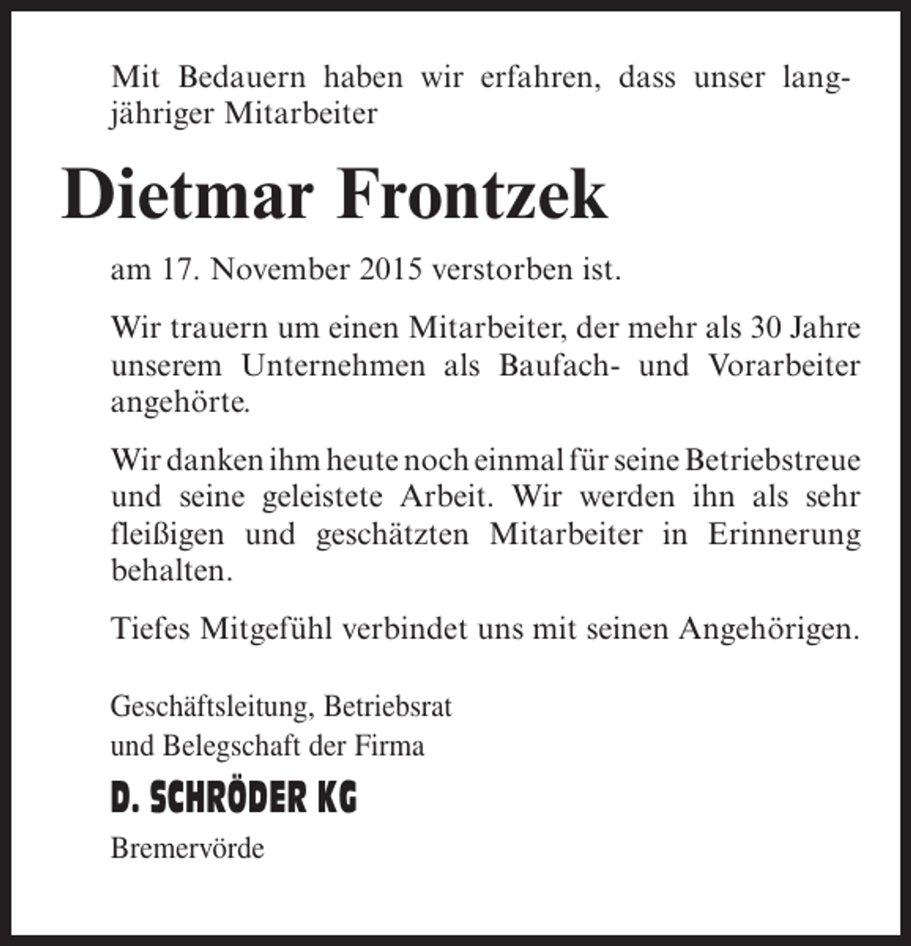 <p>Mit Bedauern haben wir erfahren, dass unser lang­<br />jähriger Mitarbeiter</p><p>Dietmar Frontzek<br />am 17. November 2015 verstorben ist.<br />Wir trauern um einen Mitarbeiter, der mehr als 30 Jahre<br />unserem Unternehmen als Baufach- und Vorarbeiter<br />angehörte.<br />Wir danken ihm heute noch einmal für seine ­ etriebstreue<br />B<br />und seine geleistete Arbeit. Wir werden ihn als sehr<br />fleißigen und geschätzten Mitarbeiter in Erinnerung<br />behalten.<br />Tiefes Mitgefühl verbindet uns mit seinen Angehörigen.<br />Geschäftsleitung, Betriebsrat<br />und Belegschaft der Firma</p><p>D. SCHRÖDER KG<br />Bremervörde</p>