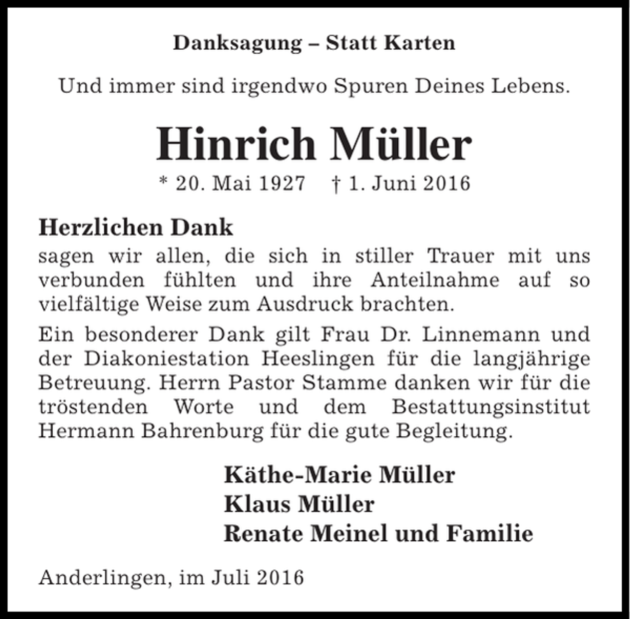 <p>Danksagung – Statt Karten<br />Und immer sind irgendwo Spuren Deines Lebens.</p><p>Hinrich Müller<br />* 20. Mai 1927</p><p>† 1. Juni 2016</p><p>Herzlichen Dank<br />sagen wir allen, die sich in stiller Trauer mit uns<br />verbunden fühlten und ihre Anteilnahme auf so<br />vielfältige Weise zum Ausdruck brachten.<br />Ein besonderer Dank gilt Frau Dr. Linnemann und<br />der Diakoniestation Heeslingen für die langjährige<br />Betreuung. Herrn Pastor Stamme danken wir für die<br />tröstenden Worte und dem Bestattungsinstitut<br />Hermann Bahrenburg für die gute Begleitung.</p><p>Käthe-Marie Müller<br />Klaus Müller<br />Renate Meinel und Familie<br />Anderlingen, im Juli 2016</p>