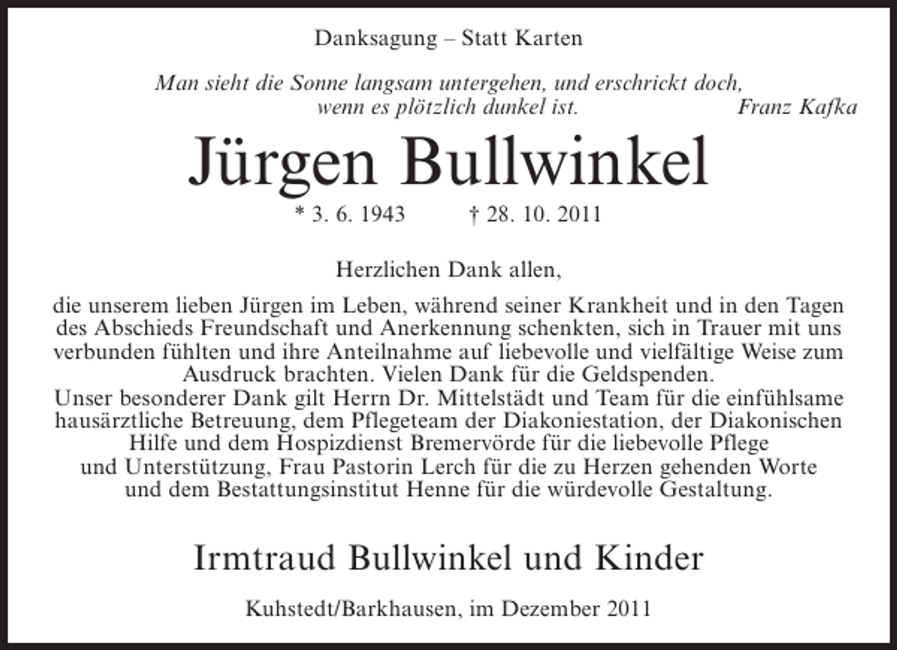 <p>Danksagung – Statt Karten<br />Man sieht die Sonne langsam untergehen, und erschrickt doch,<br />wenn es plötzlich dunkel ist.<br />Franz Kafka</p><p>Jürgen Bullwinkel<br />* 3. 6. 1943</p><p>† 28. 10. 2011</p><p>Herzlichen Dank allen,<br />die unserem lieben Jürgen im Leben, während seiner Krankheit und in den Tagen<br />des Abschieds Freundschaft und Anerkennung schenkten, sich in Trauer mit uns<br />verbunden fühlten und ihre Anteilnahme auf liebevolle und vielfältige Weise zum<br />Ausdruck brachten. Vielen Dank für die Geldspenden.<br />Unser besonderer Dank gilt Herrn Dr. Mittelstädt und Team für die einfühlsame<br />hausärztliche Betreuung, dem Pflegeteam der Diakoniestation, der Diakonischen<br />Hilfe und dem Hospizdienst Bremervörde für die liebevolle Pflege<br />und Unterstützung, Frau Pastorin Lerch für die zu Herzen gehenden Worte<br />und dem Bestattungsinstitut Henne für die würdevolle Gestaltung.</p><p>Irmtraud Bullwinkel und Kinder<br />Kuhstedt/Barkhausen, im Dezember 2011</p>