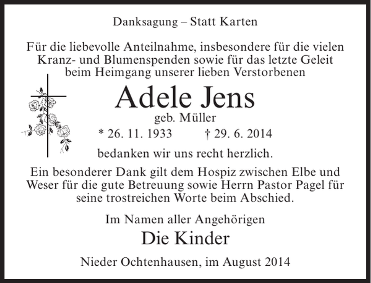 <p>Danksagung – Statt Karten</p><p>Für die liebevolle Anteilnahme, insbesondere für die vielen<br />Kranz- und Blumenspenden sowie für das letzte Geleit<br />beim Heimgang unserer lieben Verstorbenen</p><p>Adele Jens<br />geb. Müller</p><p>* 26. 11. 1933 † 29. 6. 2014<br />bedanken wir uns recht herzlich.<br />Ein besonderer Dank gilt dem Hospiz zwischen Elbe und<br />Weser für die gute Betreuung sowie Herrn Pastor Pagel für<br />seine trostreichen Worte beim Abschied.<br />Im Namen aller Angehörigen</p><p>Die Kinder<br />Nieder Ochtenhausen, im August 2014</p>