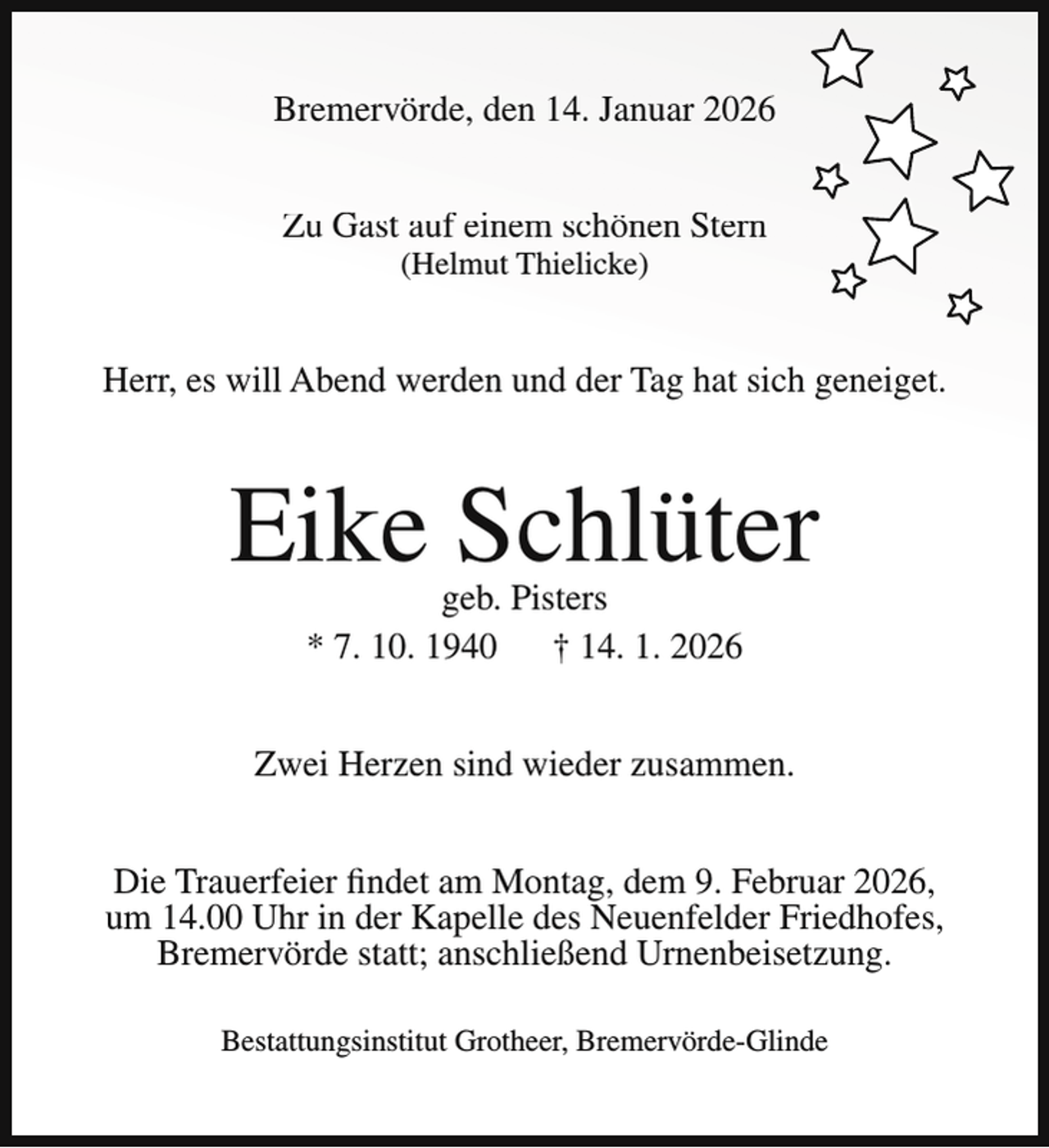 <p>Bremervörde, den 14. Januar 2026<br />Zu Gast auf einem schönen Stern<br />(Helmut Thielicke)</p><p>Herr, es will Abend werden und der Tag hat sich geneiget.</p><p>Eike Schlüter<br />geb. Pisters<br />* 7. 10. 1940<br />† 14. 1. 2026</p><p>Zwei Herzen sind wieder zusammen.<br />Die Trauerfeier findet am Montag, dem 9. Februar 2026,<br />um 14.00 Uhr in der Kapelle des Neuenfelder Friedhofes,<br />Bremervörde statt; anschließend Urnenbeisetzung.<br />Bestattungsinstitut Grotheer, Bremervörde-Glinde</p>