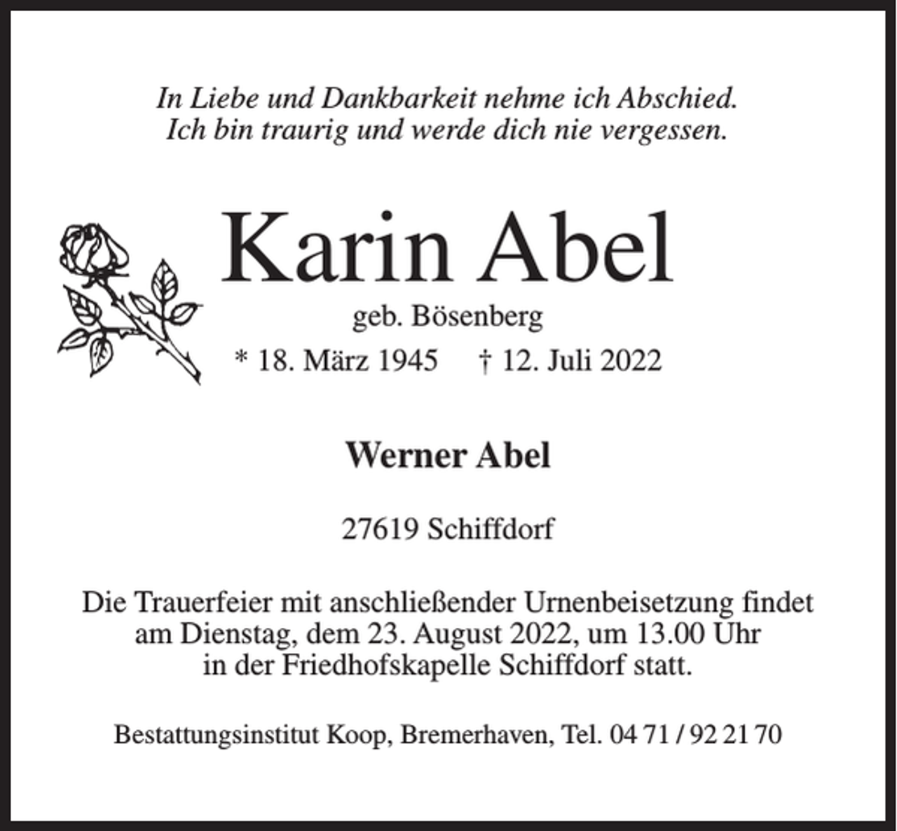 <p>In Liebe und Dankbarkeit nehme ich Abschied.<br />Ich bin traurig und werde dich nie vergessen.</p><p>Karin Abel<br />geb. Bösenberg<br />* 18. März 1945 † 12. Juli 2022</p><p>Werner Abel<br />27619 Schiffdorf<br />Die Trauerfeier mit anschließender Urnenbeisetzung findet<br />am Dienstag, dem 23. August 2022, um 13.00 Uhr<br />in der Friedhofskapelle Schiffdorf statt.<br />Bestattungsinstitut Koop, Bremerhaven, Tel. 04 71 / 91 70</p>