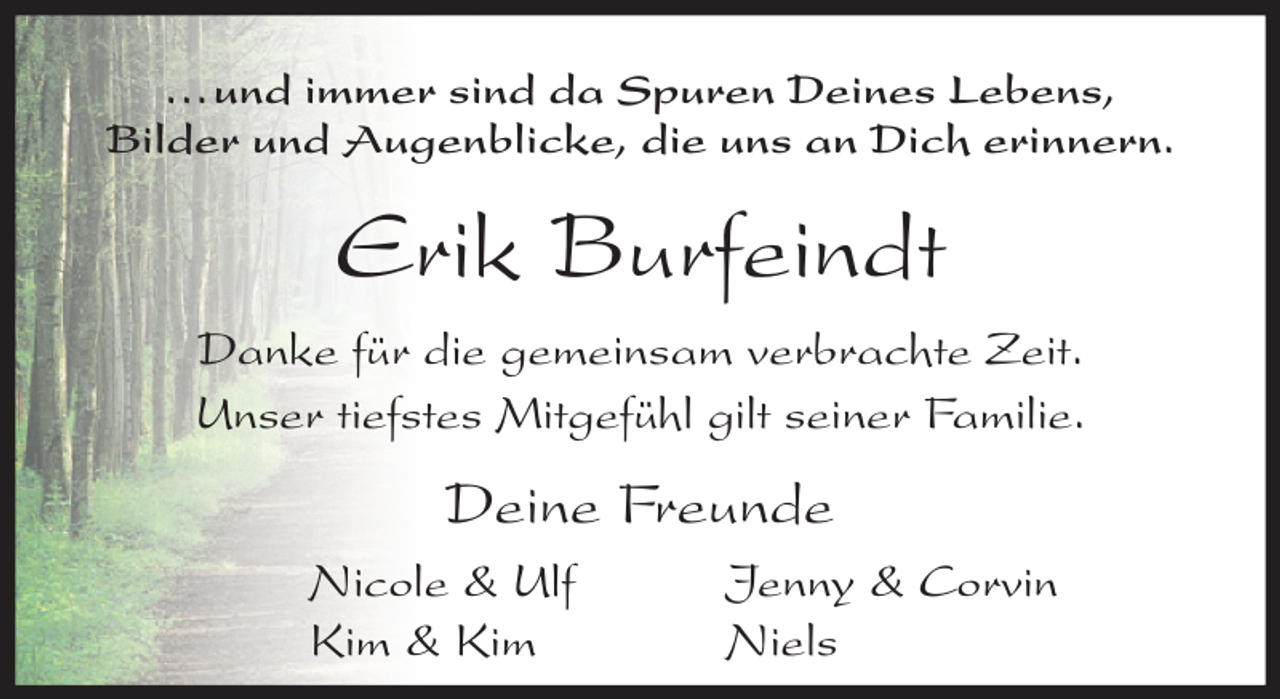 <p>...und immer sind da Spuren Deines Lebens,<br />Bilder und Augenblicke, die uns an Dich erinnern.</p><p>Erik Burfeindt<br />Danke für die gemeinsam verbrachte Zeit.<br />Unser tiefstes Mitgefühl gilt seiner Familie.</p><p>Deine Freunde<br />Nicole &amp; Ulf<br />Kim &amp; Kim</p><p>Jenny &amp; Corvin<br />Niels</p>