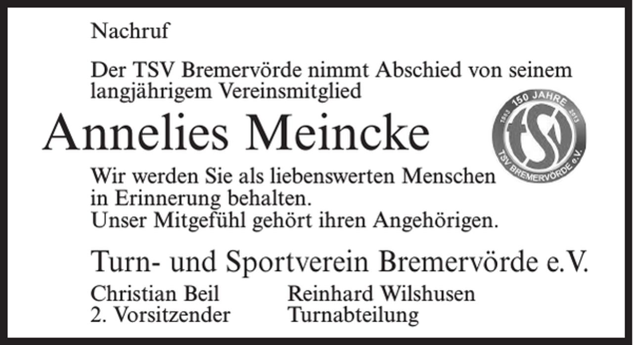 <p>Nachruf</p><p>Erscheinungstag:<br />Größe:<br />Preis:</p><p>Dienstag, 20.03.2018<br />55 mm/ 2 Spaltig<br />bitte aufgeben an obige Fax-Nr.</p><p>Der TSV Bremervörde nimmt Abschied von seinem<br />langjährigem Vereinsmitglied</p><p>Annelies Meincke</p><p>Wir werden Nachruf<br />Sie als liebenswerten Menschen<br />in Erinnerung behalten.<br />Der TSV<br />Bremervörde<br />Abschied von seinem<br />Unser Mitgefühl<br />gehört<br />ihrennimmt<br />Angehörigen.<br />Ehrenmitglied</p><p>Turn- und Sportverein<br />Bremervörde e.V.<br />Heinz Bick</p><p>Christian Beil<br />Reinhard Wilshusen<br />2. Vorsitzender<br />der im AlterTurnabteilung<br />von 92 Jahren verstorben ist. Er war ab 1956 üb<br />20 Jahre Kassenwart des Vereins und im Ehrungsausschuss</p>