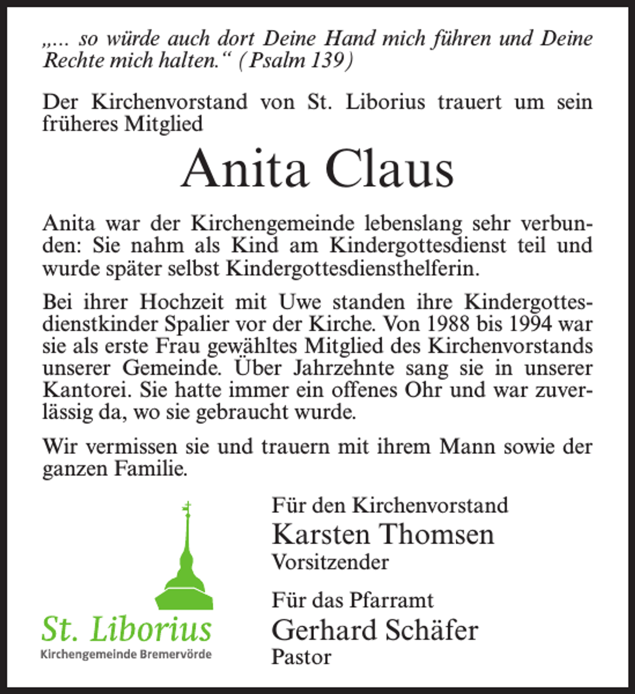 <p>„... so würde auch dort Deine Hand mich führen und Deine<br />Rechte mich halten.“ (Psalm 139)<br />Der Kirchenvorstand von St. Liborius trauert um sein<br />früheres Mitglied</p><p>Anita Claus<br />Anita war der Kirchengemeinde lebenslang sehr verbunden: Sie nahm als Kind am Kindergottesdienst teil und<br />wurde später selbst Kindergottesdiensthelferin.<br />Bei ihrer Hochzeit mit Uwe standen ihre Kindergottesdienstkinder Spalier vor der Kirche. Von 1988 bis 1994 war<br />sie als erste Frau gewähltes Mitglied des Kirchenvorstands<br />unserer Gemeinde. Über Jahrzehnte sang sie in unserer<br />Kantorei. Sie hatte immer ein offenes Ohr und war zuverlässig da, wo sie gebraucht wurde.<br />Wir vermissen sie und trauern mit ihrem Mann sowie der<br />ganzen Familie.<br />Für den Kirchenvorstand</p><p>Karsten Thomsen<br />Vorsitzender</p><p>Für das Pfarramt</p><p>Gerhard Schäfer<br />Pastor</p>