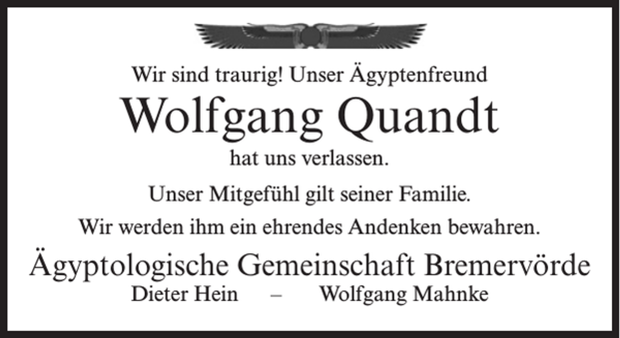 <p>Wir sind traurig! Unser Ägyptenfreund</p><p>Wolfgang Quandt<br />hat uns verlassen.<br />Unser Mitgefühl gilt seiner Familie.<br />Wir werden ihm ein ehrendes Andenken bewahren.</p><p>Ägyptologische Gemeinschaft Bremervörde<br />Dieter Hein – Wolfgang Mahnke</p>