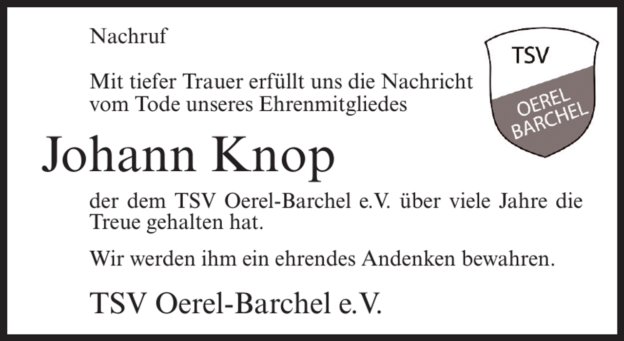 <p>Nachruf<br />Mit tiefer Trauer erfüllt uns die Nachricht<br />vom Tode unseres Ehrenmitgliedes</p><p>Johann Knop<br />der dem TSV Oerel-Barchel e.V. über viele Jahre die<br />Treue gehalten hat.<br />Wir werden ihm ein ehrendes Andenken bewahren.</p><p>TSV Oerel-Barchel e.V.</p>