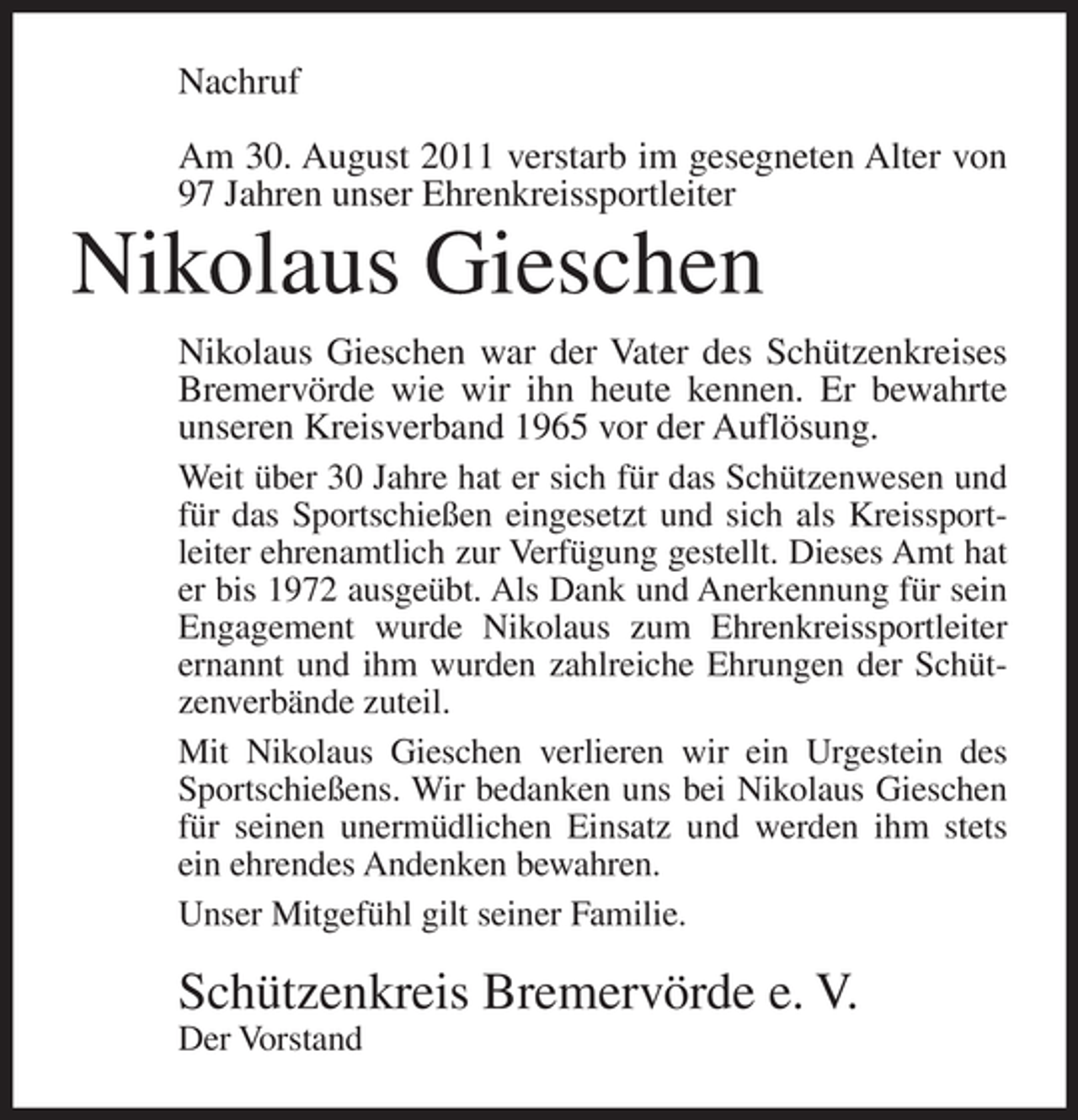 <p>Nachruf<br />Am 30. August 2011 verstarb im gesegneten Alter von<br />97 Jahren unser Ehrenkreissportleiter</p><p>Nikolaus Gieschen<br />Nikolaus Gieschen war der Vater des Schützenkreises<br />Bremervörde wie wir ihn heute kennen. Er bewahrte<br />unseren Kreisverband 1965 vor der Auflösung.<br />Weit über 30 Jahre hat er sich für das Schützenwesen und<br />für das Sportschießen eingesetzt und sich als Kreissportleiter ehrenamtlich zur Verfügung gestellt. Dieses Amt hat<br />er bis 1972 ausgeübt. Als Dank und Anerkennung für sein<br />Engagement wurde Nikolaus zum Ehrenkreissportleiter<br />ernannt und ihm wurden zahlreiche Ehrungen der Schützenverbände zuteil.<br />Mit Nikolaus Gieschen verlieren wir ein Urgestein des<br />Sportschießens. Wir bedanken uns bei Nikolaus Gieschen<br />für seinen unermüdlichen Einsatz und werden ihm stets<br />ein ehrendes Andenken bewahren.<br />Unser Mitgefühl gilt seiner Familie.</p><p>Schützenkreis Bremervörde e. V.<br />Der Vorstand</p>