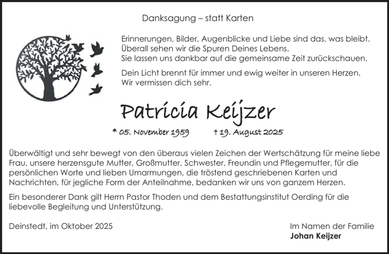 <p>Danksagung – statt Karten<br />Erinnerungen, Bilder, Augenblicke und Liebe sind das, was bleibt.<br />Überall sehen wir die Spuren Deines Lebens.<br />Sie lassen uns dankbar auf die gemeinsame Zeit zurückschauen.<br />Dein Licht brennt für immer und ewig weiter in unseren Herzen.<br />Wir vermissen dich sehr.</p><p>Patricia Keijzer<br />* 05. November 1959</p><p>† 19. August 2025</p><p>Überwältigt und sehr bewegt von den überaus vielen Zeichen der Wertschätzung für meine liebe<br />Frau, unsere herzensgute Mutter, Großmutter, Schwester, Freundin und Pflegemutter, für die<br />persönlichen Worte und lieben Umarmungen, die tröstend geschriebenen Karten und<br />Nachrichten, für jegliche Form der Anteilnahme, bedanken wir uns von ganzem Herzen.<br />Ein besonderer Dank gilt Herrn Pastor Thoden und dem Bestattungsinstitut Oerding für die<br />liebevolle Begleitung und Unterstützung.<br />Deinstedt, im Oktober 2025</p><p>Im Namen der Familie<br />Johan Keijzer</p>