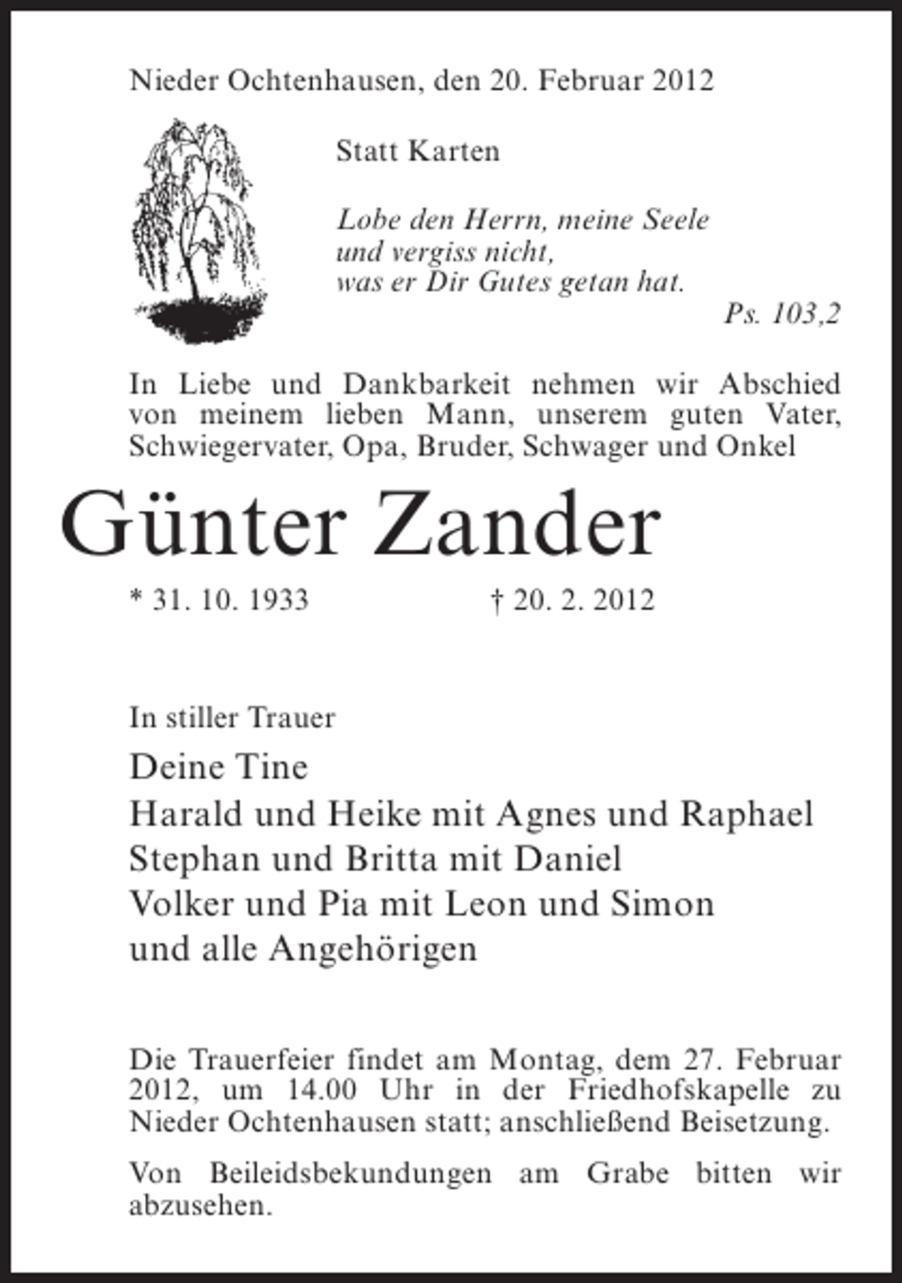 <p>Nieder Ochtenhausen, den 20. Februar 2012<br />Statt Karten<br />Lobe den Herrn, meine Seele<br />und vergiss nicht,<br />was er Dir Gutes getan hat.<br />Ps. 103,2<br />In Liebe und Dankbarkeit nehmen wir Abschied<br />von meinem lieben Mann, unserem guten Vater,<br />Schwiegervater, Opa, Bruder, Schwager und Onkel</p><p>Günter Zander<br />* 31. 10. 1933</p><p>† 20. 2. 2012</p><p>In stiller Trauer</p><p>Deine Tine<br />Harald und Heike mit Agnes und Raphael<br />Stephan und Britta mit Daniel<br />Volker und Pia mit Leon und Simon<br />und alle Angehörigen<br />Die Trauerfeier findet am Montag, dem 27. Februar<br />2012, um 14.00 Uhr in der Friedhofskapelle zu<br />Nieder Ochtenhausen statt; anschließend Beisetzung.<br />Von Beileidsbekundungen am Grabe bitten wir<br />abzusehen.</p>