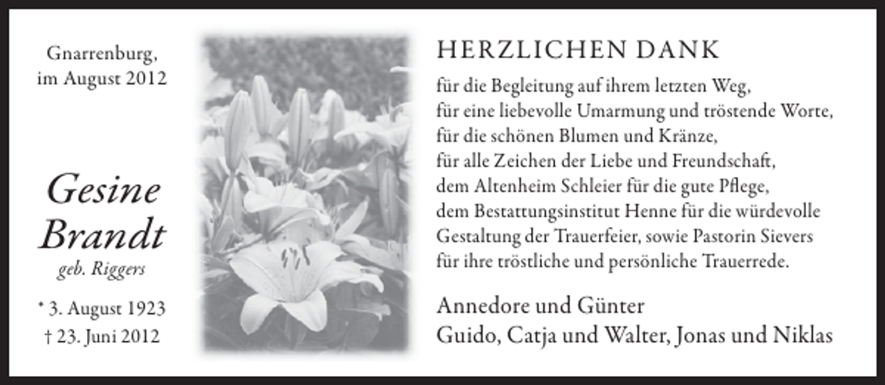<p>Gnarrenburg,<br />im August 2012</p><p>HER ZLICHEN DANK</p><p>geb. Riggers</p><p>für die Begleitung auf ihrem letzten Weg,<br />für eine liebevolle Umarmung und tröstende Worte,<br />für die schönen Blumen und Kränze,<br />für alle Zeichen der Liebe und Freundschaft,<br />dem Altenheim Schleier für die gute Pflege,<br />dem Bestattungsinstitut Henne für die würdevolle<br />Gestaltung der Trauerfeier, sowie Pastorin Sievers<br />für ihre tröstliche und persönliche Trauerrede.</p><p>* 3. August 1923<br />† 23. Juni 2012</p><p>Annedore und Günter<br />Guido, Catja und Walter, Jonas und Niklas</p><p>Gesine<br />Brandt</p>