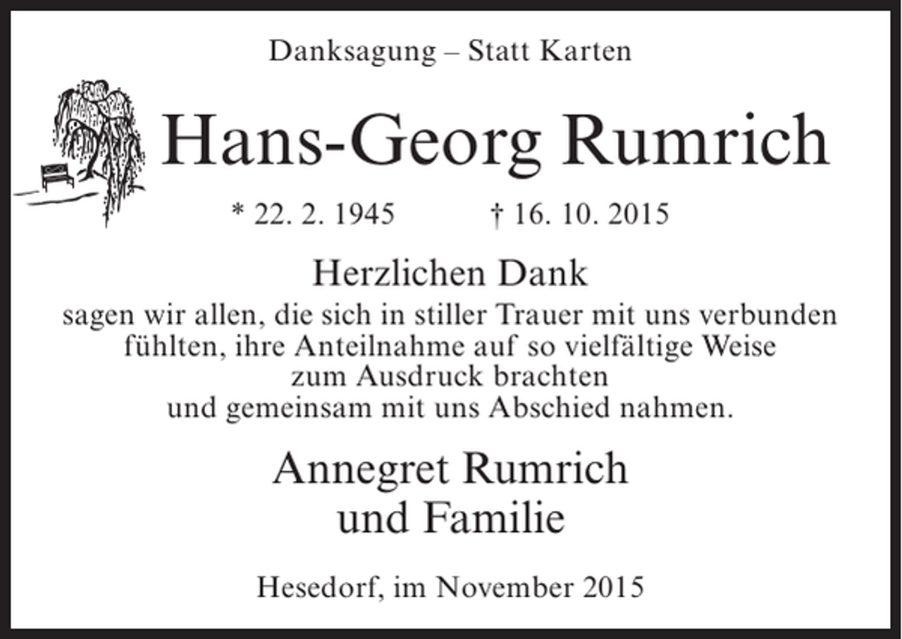 <p>Danksagung – Statt Karten</p><p>Hans-Georg Rumrich<br />* 22. 2. 1945</p><p>† 16. 10. 2015</p><p>Herzlichen Dank<br />sagen wir allen, die sich in stiller Trauer mit uns verbunden<br />fühlten, ihre Anteilnahme auf so vielfältige Weise<br />zum Ausdruck brachten<br />und gemeinsam mit uns Abschied nahmen.</p><p>Annegret Rumrich<br />und Familie<br />Hesedorf, im November 2015</p>