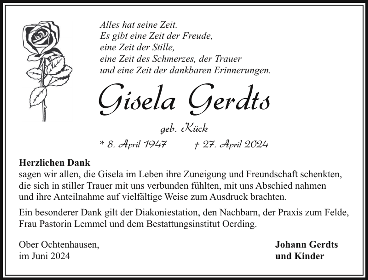 <p>Alles hat seine Zeit.<br />Es gibt eine Zeit der Freude,<br />eine Zeit der Stille,<br />eine Zeit des Schmerzes, der Trauer<br />und eine Zeit der dankbaren Erinnerungen.</p><p>Gisela Gerdts<br />geb. Kück</p><p>* 8. April 1947</p><p>† 27. April 2024</p><p>Herzlichen Dank<br />sagen wir allen, die Gisela im Leben ihre Zuneigung und Freundschaft schenkten,<br />die sich in stiller Trauer mit uns verbunden fühlten, mit uns Abschied nahmen<br />und ihre Anteilnahme auf vielfältige Weise zum Ausdruck brachten.<br />Ein besonderer Dank gilt der Diakoniestation, den Nachbarn, der Praxis zum Felde,<br />Frau Pastorin Lemmel und dem Bestattungsinstitut Oerding.<br />Ober Ochtenhausen,<br />im Juni 2024</p><p>Johann Gerdts<br />und Kinder</p>