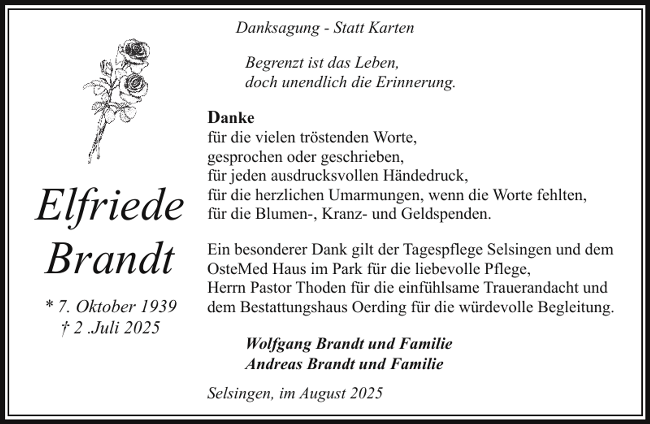 <p>Danksagung - Statt Karten<br />Begrenzt ist das Leben,<br />doch unendlich die Erinnerung.</p><p>Danke</p><p>Elfriede<br />Brandt<br />* 7. Oktober 1939<br />† 2 .Juli 2025</p><p>für die vielen tröstenden Worte,<br />gesprochen oder geschrieben,<br />für jeden ausdrucksvollen Händedruck,<br />für die herzlichen Umarmungen, wenn die Worte fehlten,<br />für die Blumen-, Kranz- und Geldspenden.<br />Ein besonderer Dank gilt der Tagespflege Selsingen und dem<br />OsteMed Haus im Park für die liebevolle Pflege,<br />Herrn Pastor Thoden für die einfühlsame Trauerandacht und<br />dem Bestattungshaus Oerding für die würdevolle Begleitung.<br />Wolfgang Brandt und Familie<br />Andreas Brandt und Familie<br />Selsingen, im August 2025</p>