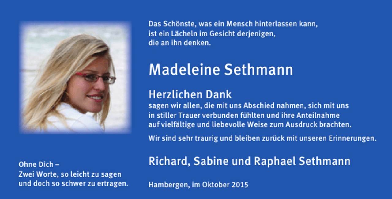 <p>Das Schönste, was ein Mensch hinterlassen kann,<br />ist ein Lächeln im Gesicht derjenigen,<br />die an ihn denken.</p><p>Madeleine Sethmann<br />Herzlichen Dank</p><p>sagen wir allen, die mit uns Abschied nahmen, sich mit uns<br />in stiller Trauer verbunden fühlten und ihre Anteilnahme<br />auf vielfältige und liebevolle Weise zum Ausdruck brachten.<br />Wir sind sehr traurig und bleiben zurück mit unseren Erinnerungen.<br />Ohne Dich –<br />Zwei Worte, so leicht zu sagen<br />und doch so schwer zu ertragen.</p><p>Richard, Sabine und Raphael Sethmann<br />Hambergen, im Oktober 2015</p>