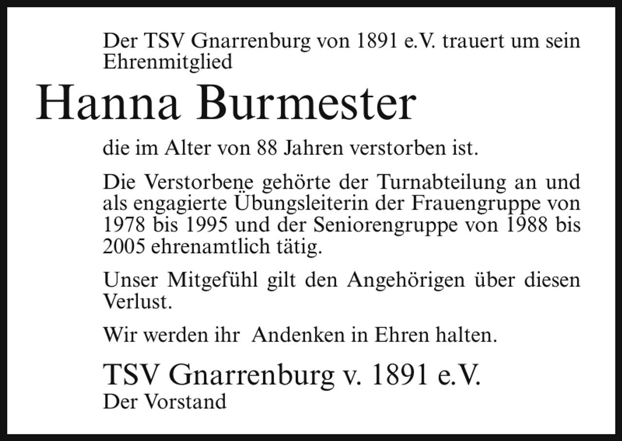 <p>Der TSV Gnarrenburg von 1891 e.V. trauert um sein<br />Ehrenmitglied</p><p>Hanna Burmester</p><p>die im Alter von 88 Jahren verstorben ist.</p><p>Die Verstorbene gehörte der Turnabteilung an und<br />als engagierte Übungsleiterin der Frauengruppe von<br />1978 bis 1995 und der Seniorengruppe von 1988 bis<br />2005 ehrenamtlich tätig.<br />Unser Mitgefühl gilt den Angehörigen über diesen<br />Verlust.<br />Wir werden ihr Andenken in Ehren halten.</p><p>TSV Gnarrenburg v. 1891 e.V.<br />Der Vorstand</p>