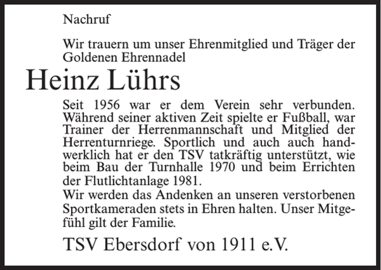 <p>Nachruf<br />Wir trauern um unser Ehrenmitglied und Träger der<br />Goldenen Ehrennadel</p><p>Heinz Lührs</p><p>Seit 1956 war er dem Verein sehr verbunden.<br />Während seiner aktiven Zeit spielte er Fußball, war<br />Trainer der Herrenmannschaft und Mitglied der<br />Herrenturnriege. Sportlich und auch auch handwerklich hat er den TSV tatkräftig unterstützt, wie<br />beim Bau der Turnhalle 1970 und beim Errichten<br />der Flutlichtanlage 1981.<br />Wir werden das Andenken an unseren verstorbenen<br />Sportkameraden stets in Ehren halten. Unser Mitgefühl gilt der Familie.</p><p>TSV Ebersdorf von 1911 e.V.</p>