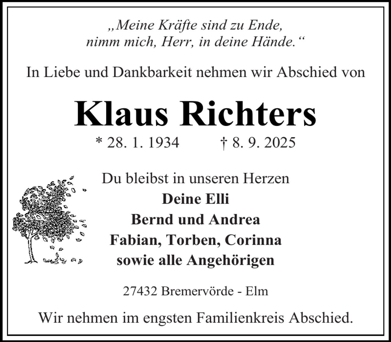 <p>„Meine Kräfte sind zu Ende,<br />nimm mich, Herr, in deine Hände.“</p><p>In Liebe und Dankbarkeit nehmen wir Abschied von</p><p>Klaus Richters<br />* 28. 1. 1934</p><p>† 8. 9. 2025</p><p>Du bleibst in unseren Herzen<br />Deine Elli<br />Bernd und Andrea<br />Fabian, Torben, Corinna<br />sowie alle Angehörigen<br />27432 Bremervörde - Elm</p><p>Wir nehmen im engsten Familienkreis Abschied.</p>