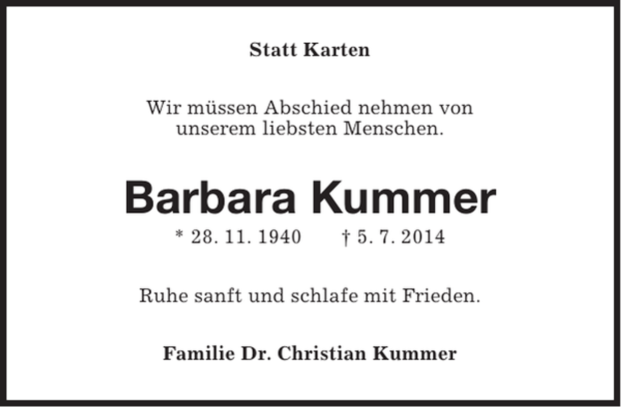 <p>Statt Karten<br />Wir müssen Abschied nehmen von<br />unserem liebsten Menschen.</p><p>Barbara Kummer<br />* 28. 11. 1940</p><p>† 5. 7. 2014</p><p>Ruhe sanft und schlafe mit Frieden.<br />Familie Dr. Christian Kummer</p>