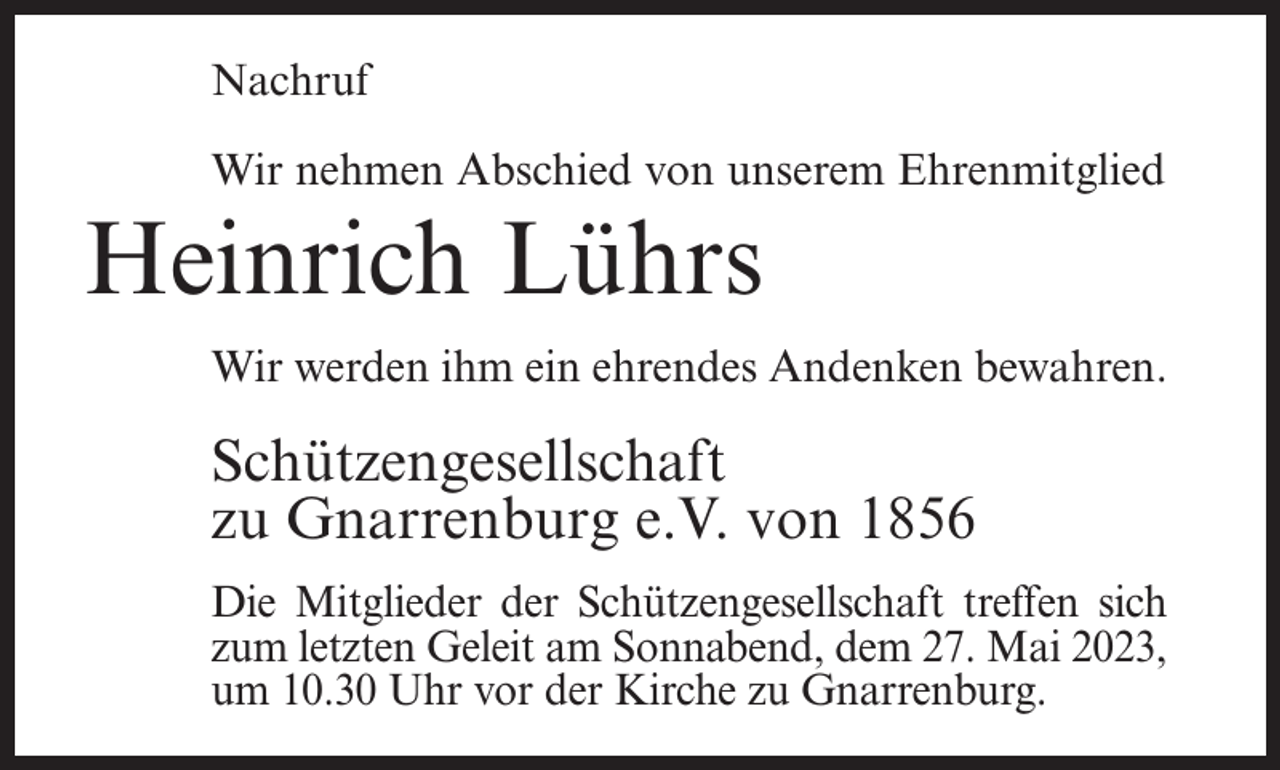 <p>Nachruf<br />Wir nehmen Abschied von unserem Ehrenmitglied</p><p>Heinrich Lührs<br />Wir werden ihm ein ehrendes Andenken bewahren.</p><p>Schützengesellschaft<br />zu Gnarrenburg e.V. von 1856<br />Die Mitglieder der Schützengesellschaft treffen sich<br />zum letzten Geleit am Sonnabend, dem 27. Mai 2023,<br />um 10.30 Uhr vor der Kirche zu Gnarrenburg.</p>