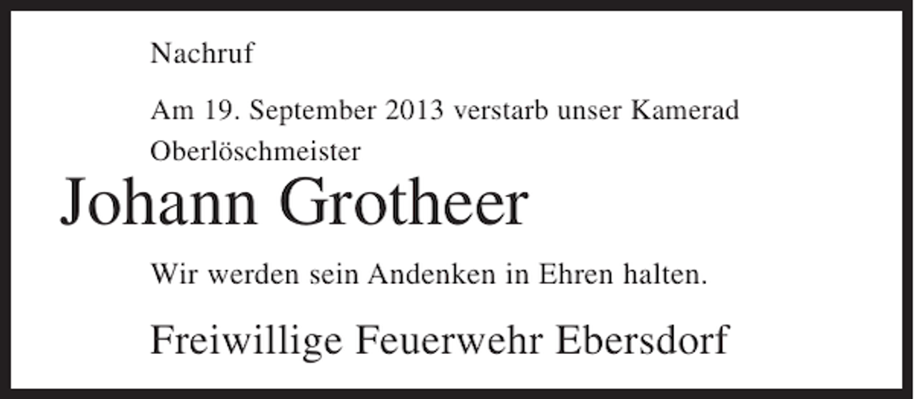 <p>Nachruf<br />Am 19. September 2013 verstarb unser Kamerad<br />Oberlöschmeister</p><p>Johann Grotheer</p><p>Wir werden sein Andenken in Ehren halten.</p><p>Freiwillige Feuerwehr Ebersdorf</p>