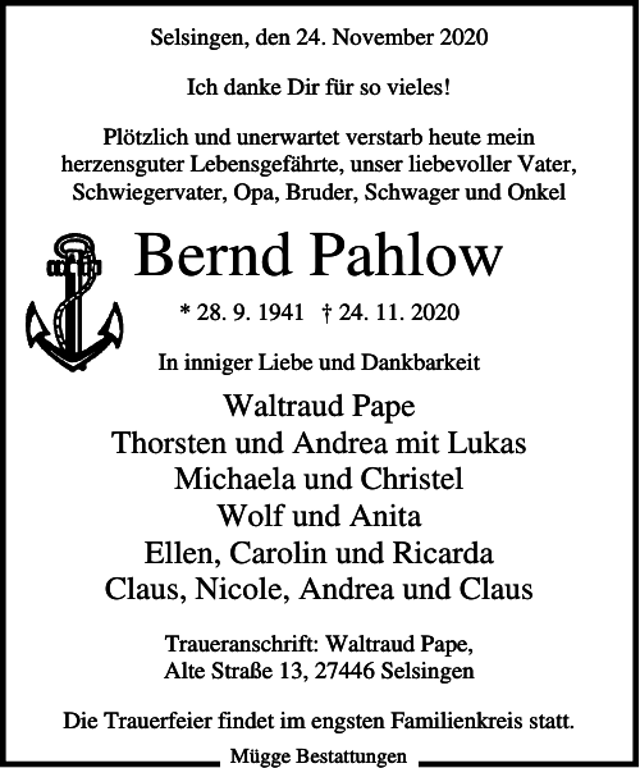 <p>Selsingen, den 24. November 2020<br />Ich danke Dir für so vieles!<br />Plötzlich und unerwartet verstarb heute mein<br />herzensguter Lebensgefährte, unser liebevoller Vater,<br />Schwiegervater, Opa, Bruder, Schwager und Onkel</p><p>Bernd Pahlow<br />* 28. 9. 1941 † 24. 11. 2020<br />In inniger Liebe und Dankbarkeit</p><p>Waltraud Pape<br />Thorsten und Andrea mit Lukas<br />Michaela und Christel<br />Wolf und Anita<br />Ellen, Carolin und Ricarda<br />Claus, Nicole, Andrea und Claus<br />Traueranschrift: Waltraud Pape,<br />Alte Straße 13, 27446 Selsingen<br />Die Trauerfeier findet im engsten Familienkreis statt.<br />Mügge Bestattungen</p>