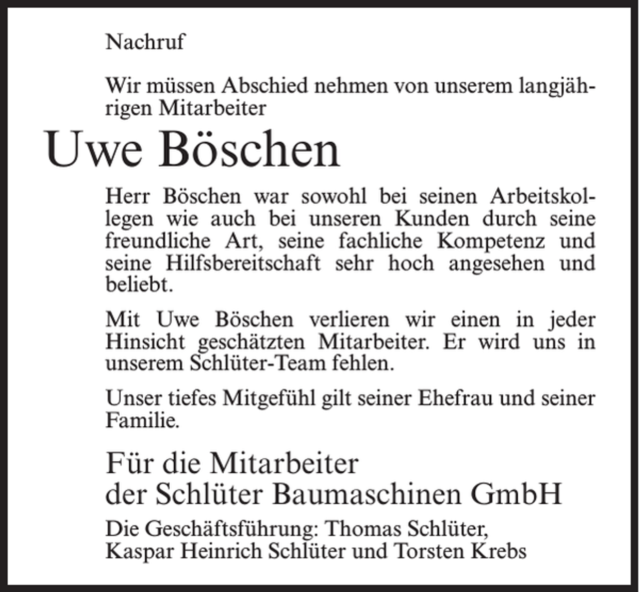 <p>Nachruf<br />Wir müssen Abschied nehmen von unserem langjährigen Mitarbeiter</p><p>Uwe Böschen</p><p>Herr Böschen war sowohl bei seinen Arbeitskollegen wie auch bei unseren Kunden durch seine<br />freundliche Art, seine fachliche Kompetenz und<br />seine Hilfsbereitschaft sehr hoch angesehen und<br />beliebt.<br />Mit Uwe Böschen verlieren wir einen in jeder<br />Hinsicht geschätzten Mitarbeiter. Er wird uns in<br />unserem Schlüter-Team fehlen.<br />Unser tiefes Mitgefühl gilt seiner Ehefrau und seiner<br />Familie.</p><p>Für die Mitarbeiter<br />der Schlüter Baumaschinen GmbH<br />Die Geschäftsführung: Thomas Schlüter,<br />Kaspar Heinrich Schlüter und Torsten Krebs</p>