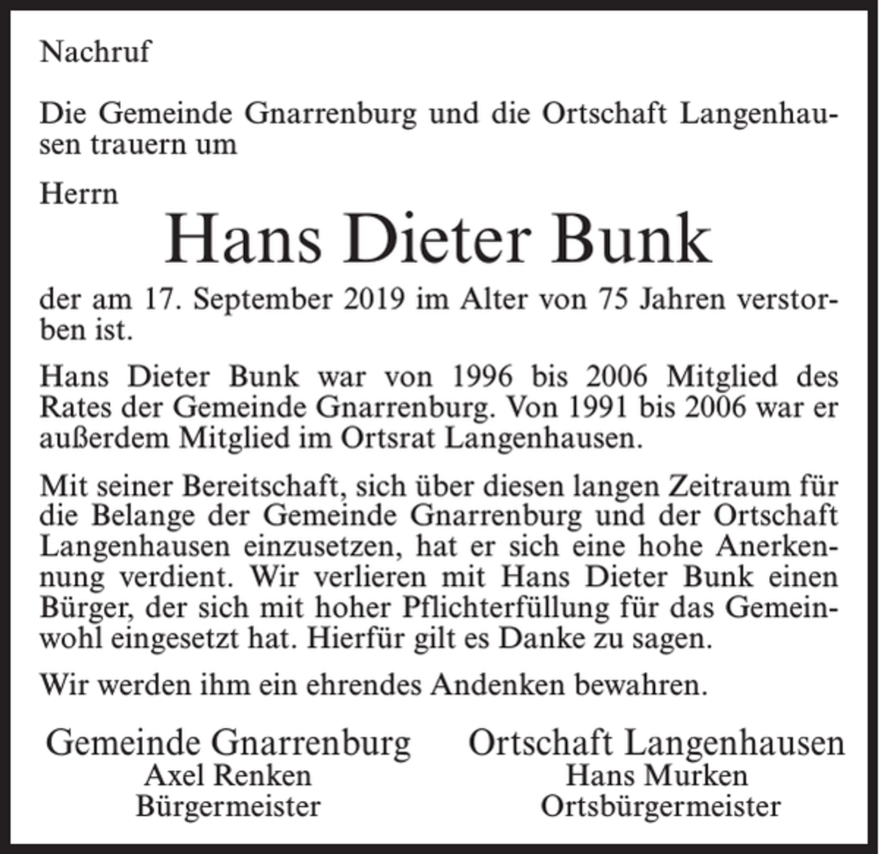<p>Nachruf<br />Die Gemeinde Gnarrenburg und die Ortschaft Langenhausen trauern um<br />Herrn</p><p>Hans Dieter Bunk</p><p>der am 17. September 2019 im Alter von 75 Jahren verstorben ist.<br />Hans Dieter Bunk war von 1996 bis 2006 Mitglied des<br />Rates der Gemeinde Gnarrenburg. Von 1991 bis 2006 war er<br />außerdem Mitglied im Ortsrat Langenhausen.<br />Mit seiner Bereitschaft, sich über diesen langen Zeitraum für<br />die Belange der Gemeinde Gnarrenburg und der Ortschaft<br />Langenhausen einzusetzen, hat er sich eine hohe Anerkennung verdient. Wir verlieren mit Hans Dieter Bunk einen<br />Bürger, der sich mit hoher Pflichterfüllung für das Gemeinwohl eingesetzt hat. Hierfür gilt es Danke zu sagen.<br />Wir werden ihm ein ehrendes Andenken bewahren.</p><p>Gemeinde Gnarrenburg<br />Axel Renken<br />Bürgermeister</p><p>Ortschaft Langenhausen<br />Hans Murken<br />Ortsbürgermeister</p>