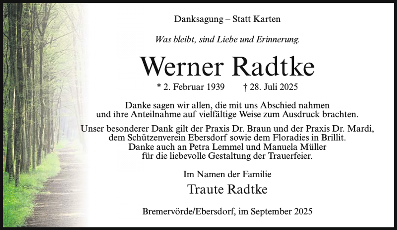 <p>Danksagung – Statt Karten<br />Was bleibt, sind Liebe und Erinnerung.</p><p>Werner Radtke<br />* 2. Februar 1939</p><p>† 28. Juli 2025</p><p>Danke sagen wir allen, die mit uns Abschied nahmen<br />und ihre Anteilnahme auf vielfältige Weise zum Ausdruck brachten.<br />Unser besonderer Dank gilt der Praxis Dr. Braun und der Praxis Dr. Mardi,<br />dem Schützenverein Ebersdorf sowie dem Floradies in Brillit.<br />Danke auch an Petra Lemmel und Manuela Müller<br />für die liebevolle Gestaltung der Trauerfeier.<br />Im Namen der Familie</p><p>Traute Radtke<br />Bremervörde/Ebersdorf, im September 2025</p>